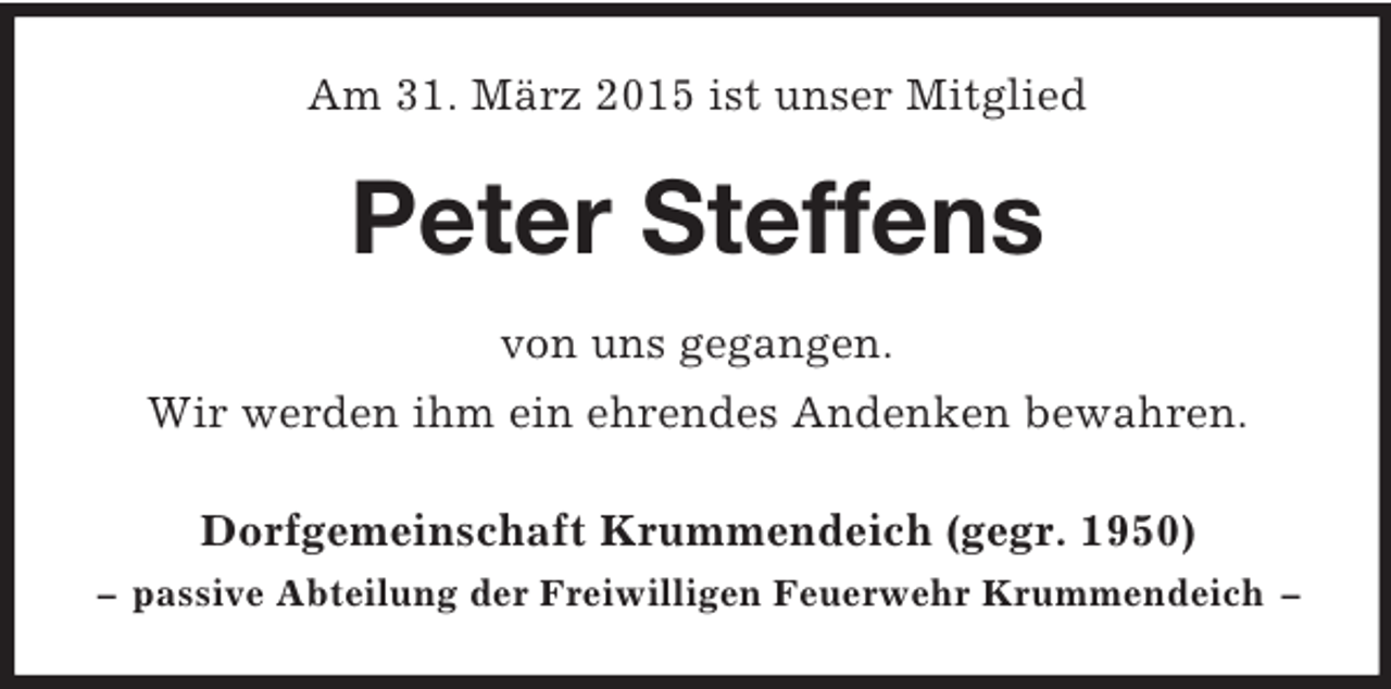 <p>Am 31. März 2015 ist unser Mitglied<br />Peter Steffens<br />von uns gegangen.<br />Wir werden ihm ein ehrendes Andenken bewahren.<br />Dorfgemeinschaft Krummendeich (gegr. 1950)<br />– passive Abteilung der Freiwilligen Feuerwehr Krummendeich –</p>