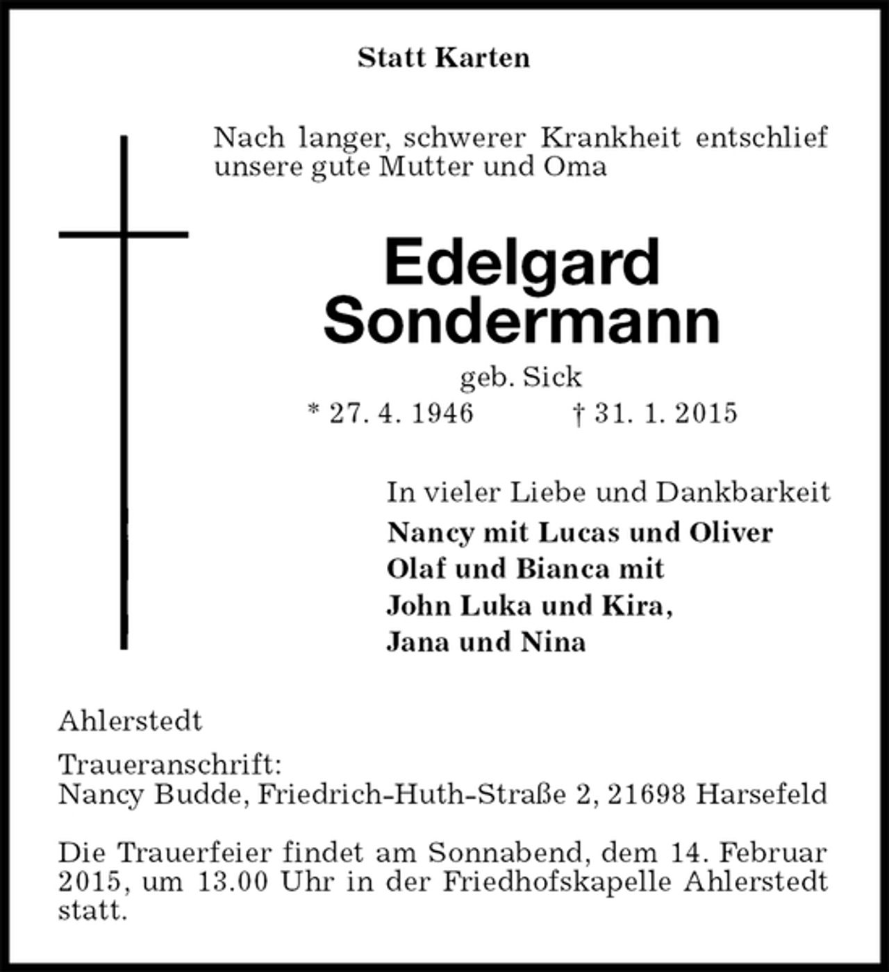 <p>Statt Karten<br />Nach langer, schwerer Krankheit entschlief unsere gute Mutter und Oma<br />Edelgard<br />Sondermann<br />geb. Sick<br />* 27.4.1946† 31.1.2015<br />In vieler Liebe und Dankbarkeit<br />Nancy mit Lucas und Oliver<br />Olaf und Bianca mit<br />John Luka und Kira,<br />Jana und Nina<br />Ahlerstedt<br />Traueranschrift:<br />Nancy Budde, Friedrich-Huth-Straße 2, 21698 Harsefeld</p><p>Die Trauerfeier findet am Sonnabend, dem 14. Februar 2015, um 13.00 Uhr in der Friedhofskapelle Ahlerstedt statt.</p>