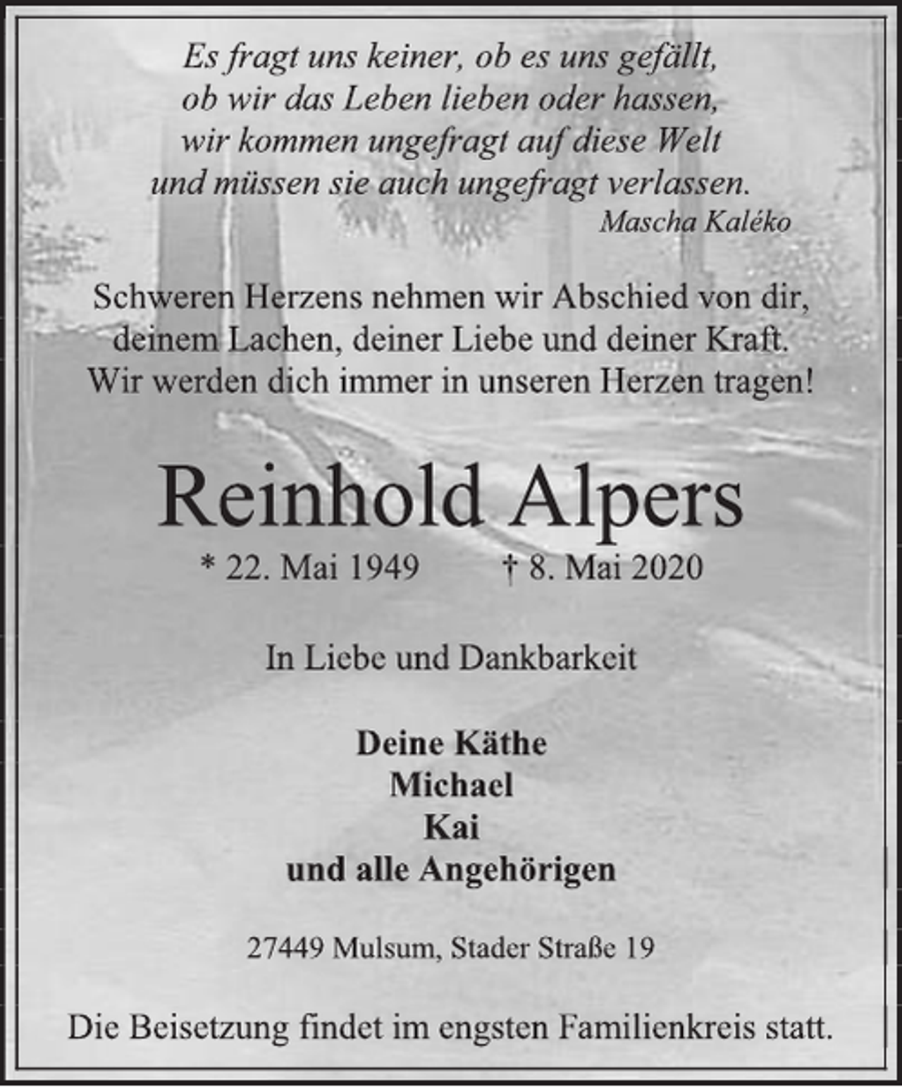 <p>Es fragt uns keiner, ob es uns gefällt,<br />ob wir das Leben lieben oder hassen,<br />wir kommen ungefragt auf diese Welt<br />und müssen sie auch ungefragt verlassen.<br />Mascha Kaléko<br />Schweren Herzens nehmen wir Abschied von dir,<br />deinem Lachen, deiner Liebe und deiner Kraft.<br />Wir werden dich immer in unseren Herzen tragen!<br />Reinhold Alpers<br />* 22. Mai 1949 † 8. Mai 2020<br />In Liebe und Dankbarkeit<br />Deine Käthe<br />Michael<br />Kai<br />und alle Angehörigen<br />27449 Mulsum, Stader Straße 19<br />Die Beisetzung findet im engsten Familienkreis statt.</p>