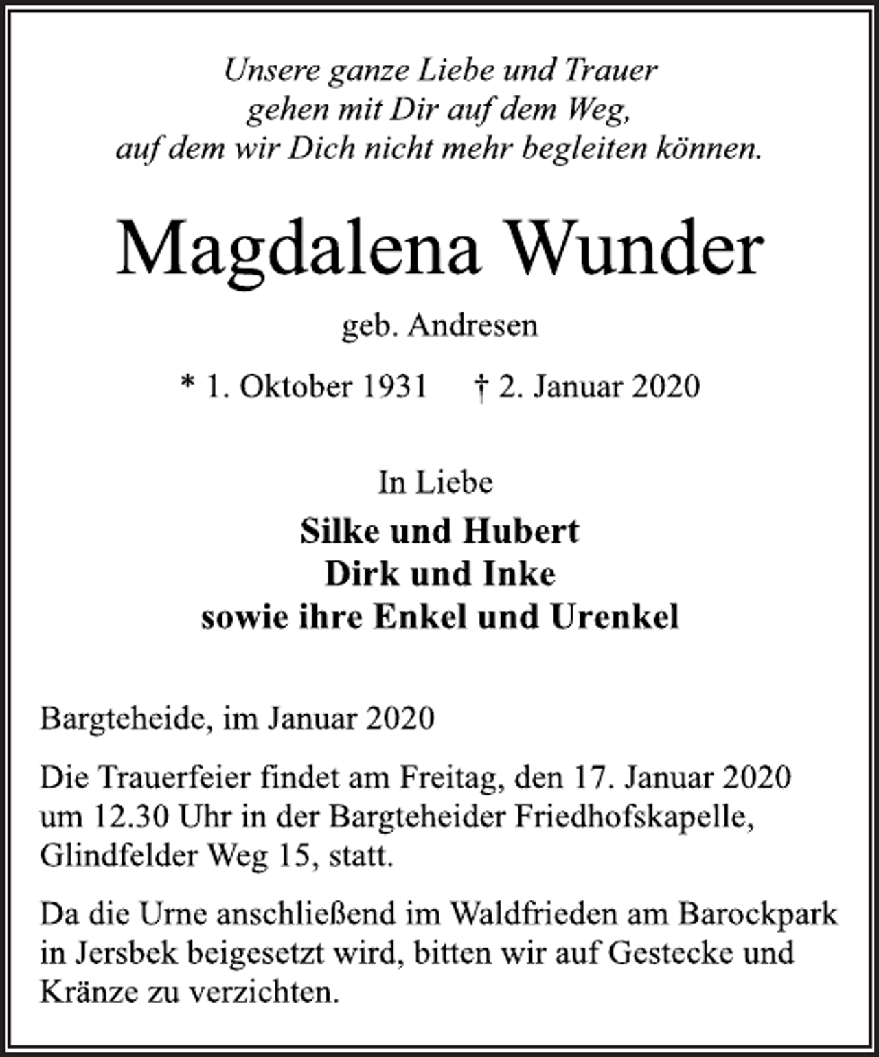 <p>Unsere ganze Liebe und Trauer<br />gehen mit Dir auf dem Weg,<br />auf dem wir Dich nicht mehr begleiten können.<br />Magdalena Wunder<br />geb. Andresen<br />* 1. Oktober 1931 † 2. Januar 2020<br />In Liebe<br />Silke und Hubert<br />Dirk und Inke<br />sowie ihre Enkel und Urenkel<br />Bargteheide, im Januar 2020<br />Die Trauerfeier findet am Freitag, den 17. Januar 2020<br />um 12.30 Uhr in der Bargteheider Friedhofskapelle,<br />Glindfelder Weg 15, statt.<br />Da die Urne anschließend im Waldfrieden am Barockpark<br />in Jersbek beigesetzt wird, bitten wir auf Gestecke und<br />Kränze zu verzichten.</p>