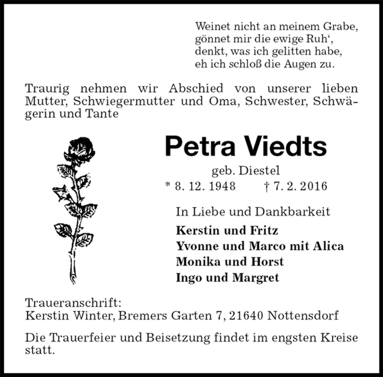 <p>Weinet nicht an meinem Grabe,<br />gönnet mir die ewige Ruh‘,<br />denkt, was ich gelitten habe,<br />eh ich schloß die Augen zu.<br />Traurig nehmen wir Abschied von unserer lieben<br />Mutter, Schwiegermutter und Oma, Schwester, Schwägerin und Tante<br />Petra Viedts<br />geb. Diestel<br />* 8. 12. 1948 † 7. 2. 2016<br />In Liebe und Dankbarkeit<br />Kerstin und Fritz<br />Yvonne und Marco mit Alica<br />Monika und Horst<br />Ingo und Margret<br />Traueranschrift:<br />Kerstin Winter, Bremers Garten 7, 21640 Nottensdorf<br />Die Trauerfeier und Beisetzung findet im engsten Kreise statt.</p>