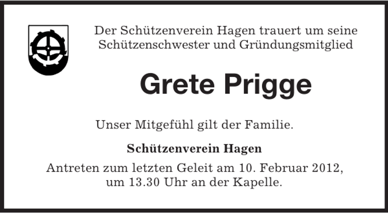 <p>Der Schützenverein Hagen trauert um seine<br />Schützenschwester und Gründungsmitglied</p><p>Grete Prigge<br />Unser Mitgefühl gilt der Familie.<br />Schützenverein Hagen<br />Antreten zum letzten Geleit am 10. Februar 2012,<br />um 13.30 Uhr an der Kapelle.</p>