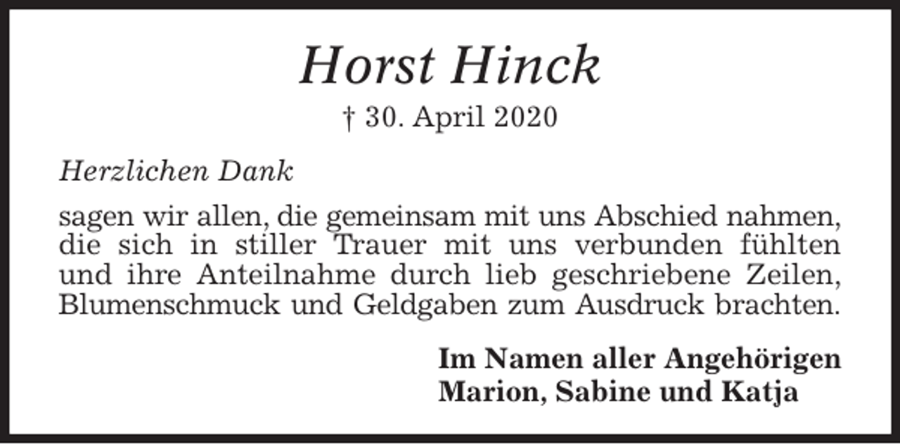 <p>Horst Hinck<br />† 30. April 2020<br />Herzlichen Dank<br />sagen wir allen, die gemeinsam mit uns Abschied nahmen, die sich in stiller Trauer mit uns verbunden fühlten<br />und ihre Anteilnahme durch lieb geschriebene Zeilen,<br />Blumenschmuck und Geldgaben zum Ausdruck brachten.<br />Im Namen aller Angehörigen<br />Marion, Sabine und Katja</p>