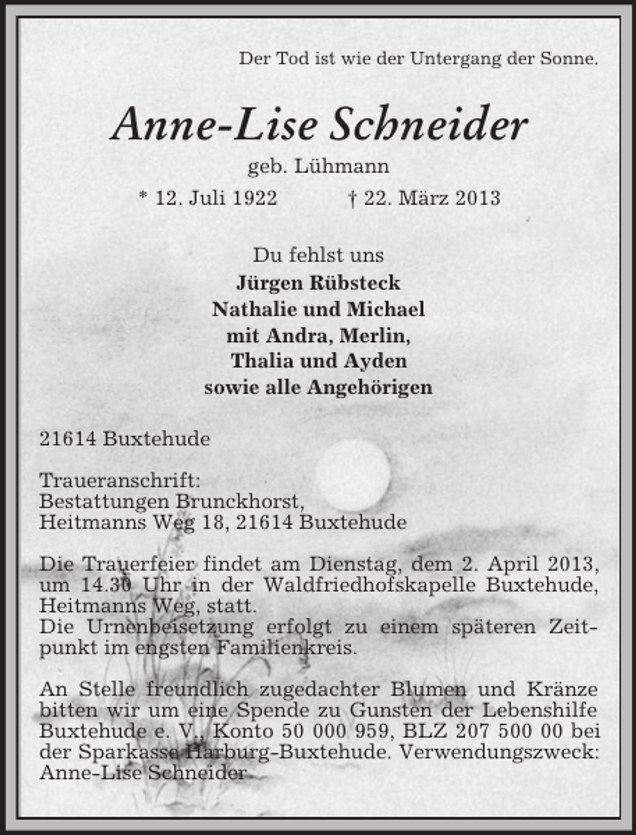 <p>Der Tod ist wie der Untergang der Sonne.<br />Anne-Lise Schneider<br />geb. Lühmann<br />* 12. Juli 1922 † 22. März 2013<br />Du fehlst uns<br />Jürgen Rübsteck<br />Nathalie und Michael<br />mit Andra, Merlin,<br />Thalia und Ayden<br />sowie alle Angehörigen<br />21614 Buxtehude</p><p>Traueranschrift:<br />Bestattungen Brunckhorst,<br />Heitmanns Weg 18, 21614 Buxtehude</p><p>Die Trauerfeier findet am Dienstag, dem 2. April 2013, um 14.30 Uhr in der Waldfriedhofskapelle Buxtehude, Heitmanns Weg, statt.<br />Die Urnenbeisetzung erfolgt zu einem späteren Zeitpunkt im engsten Familienkreis.</p><p>An Stelle freundlich zugedachter Blumen und Kränze bitten wir um eine Spende zu Gunsten der Lebenshilfe Buxtehude e. V., Konto 50 000 959, BLZ 207 500 00 bei der Sparkasse Harburg-Buxtehude. Verwendungszweck: Anne-Lise Schneider</p>