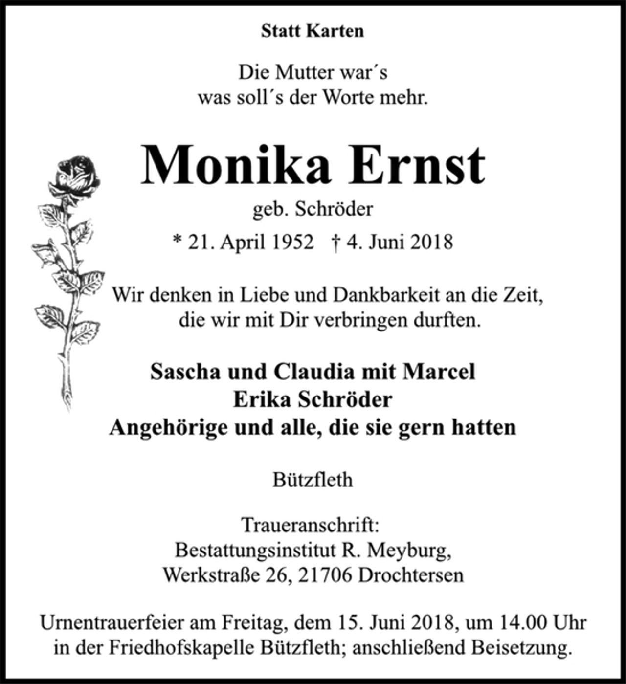 <p>Sascha und Claudia mit Marcel<br />Erika Schröder<br />Angehörige und alle, die sie gern hatten<br />Bützfleth<br />* 21. April 1952 † 4. Juni 2018<br />geb. Schröder<br />Monika Ernst<br />Statt Karten<br />Wir denken in Liebe und Dankbarkeit an die Zeit,<br />die wir mit Dir verbringen durften.<br />Die Mutter war´s<br />was soll´s der Worte mehr.<br />Traueranschrift:<br />Bestattungsinstitut R. Meyburg,<br />Werkstraße 26, 21706 Drochtersen<br />Urnentrauerfeier am Freitag, dem 15. Juni 2018, um 14.00 Uhr<br />in der Friedhofskapelle Bützfleth; anschließend Beisetzung.</p>