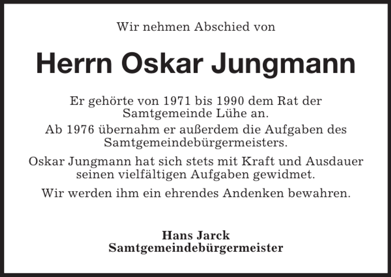<p>Wir nehmen Abschied von<br />Herrn Oskar Jungmann<br />Er gehörte von 1971 bis 1990 dem Rat der<br />Samtgemeinde Lühe an.<br />Ab 1976 übernahm er außerdem die Aufgaben des Samtgemeindebürgermeisters.<br />Oskar Jungmann hat sich stets mit Kraft und Ausdauer seinen vielfältigen Aufgaben gewidmet.<br />Wir werden ihm ein ehrendes Andenken bewahren.</p><p>Hans Jarck<br />Samtgemeindebürgermeister</p>
