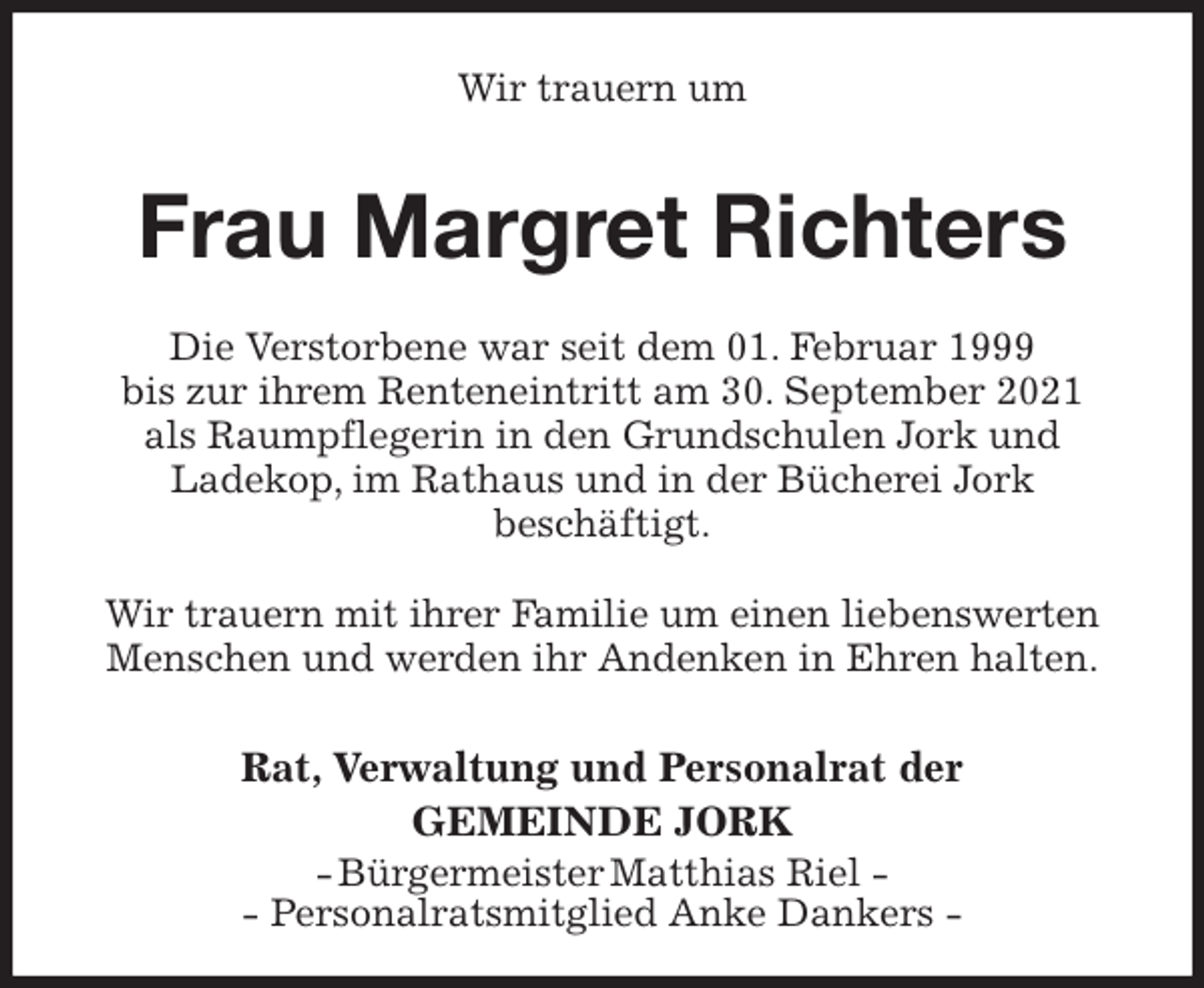 <p>Wir trauern um<br />Frau Margret Richters<br />Die Verstorbene war seit dem 01. Februar 1999<br />bis zur ihrem Renteneintritt am 30. September 2021<br />als Raumpflegerin in den Grundschulen Jork und<br />Ladekop, im Rathaus und in der Bücherei Jork<br />beschäftigt.</p>
<p>Wir trauern mit ihrer Familie um einen liebenswerten Menschen und werden ihr Andenken in Ehren halten.<br />Rat, Verwaltung und Personalrat der<br />GEMEINDE JORK<br />- Bürgermeister Matthias Riel -<br />- Personalratsmitglied Anke Dankers -</p>