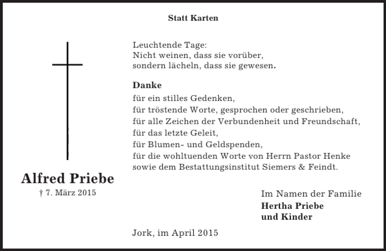 <p>Alfred Priebe<br />† 7. März 2015<br />Statt Karten</p><p>Leuchtende Tage:<br />Nicht weinen, dass sie vorüber,<br />sondern lächeln, dass sie gewesen.<br />Danke<br />für ein stilles Gedenken,<br />für tröstende Worte, gesprochen oder geschrieben,<br />für alle Zeichen der Verbundenheit und Freundschaft,<br />für das letzte Geleit,<br />für Blumen- und Geldspenden,<br />für die wohltuenden Worte von Herrn Pastor Henke<br />sowie dem Bestattungsinstitut Siemers</p>