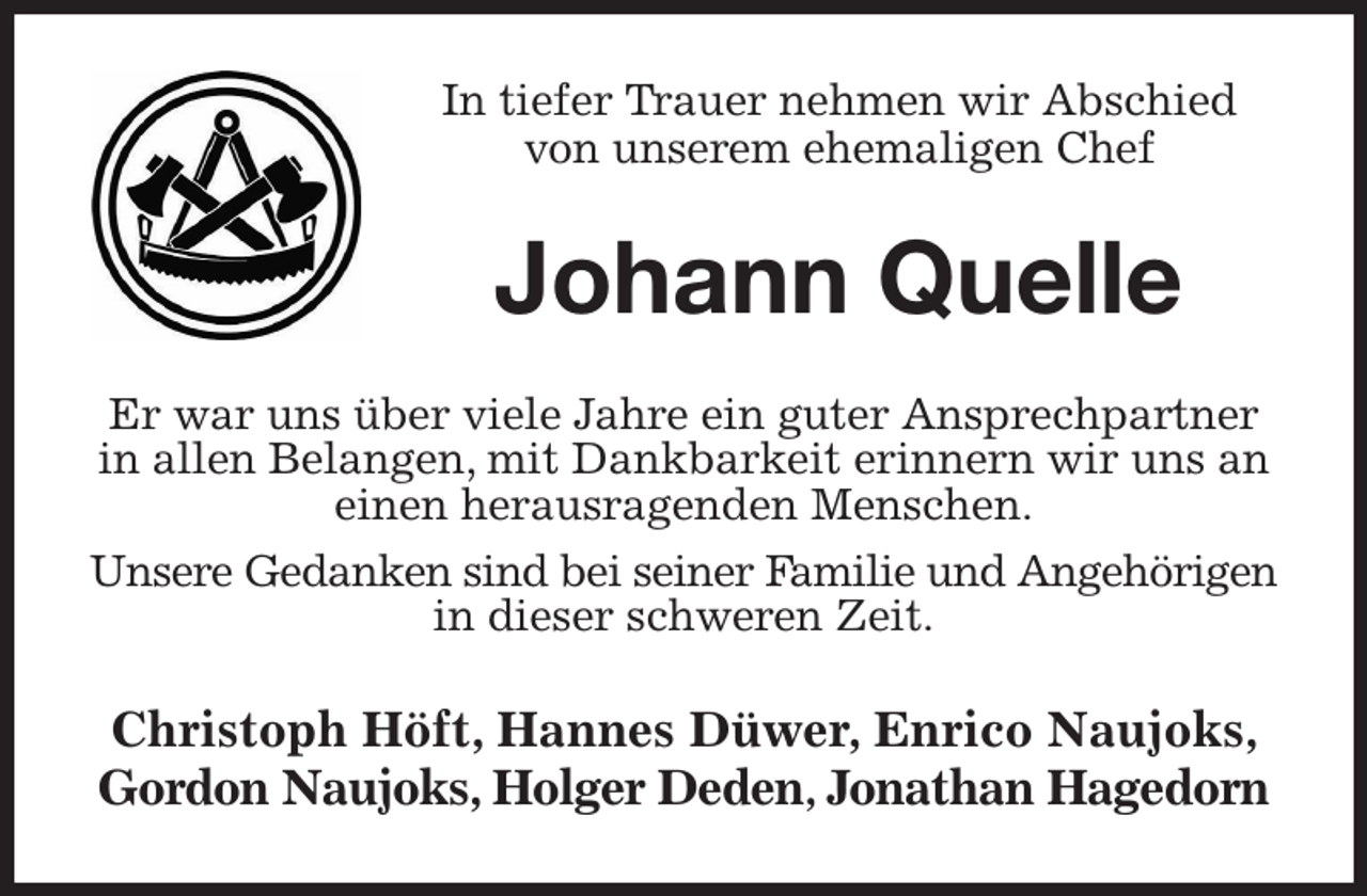 <p>In tiefer Trauer nehmen wir Abschied von unserem ehemaligen Chef<br />Johann Quelle<br />Er war uns über viele Jahre ein guter Ansprechpartner<br />in allen Belangen, mit Dankbarkeit erinnern wir uns an einen herausragenden Menschen.<br />Unsere Gedanken sind bei seiner Familie und Angehörigen in dieser schweren Zeit.<br />Christoph Höft, Hannes Düwer, Enrico Naujoks, Gordon Naujoks, Holger Deden, Jonathan Hagedorn</p>