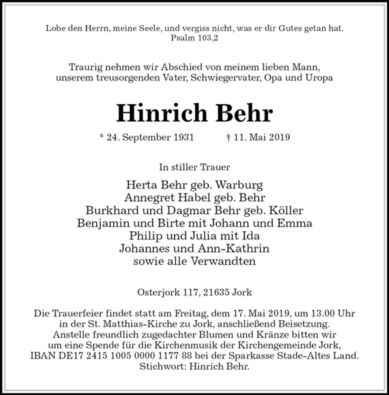 <p>Lobe den Herrn, meine Seele, und vergiss nicht, was er dir Gutes getan hat.<br />Psalm 103,2<br />Traurig nehmen wir Abschied von meinem lieben Mann,<br />unserem treusorgenden Vater, Schwiegervater, Opa und Uropa<br />Hinrich Behr<br />* 24. September 1931 † 11. Mai 2019<br />In stiller Trauer<br />Herta Behr geb. Warburg<br />Annegret Habel geb. Behr<br />Burkhard und Dagmar Behr geb. Köller<br />Benjamin und Birte mit Johann und Emma<br />Philip und Julia mit Ida<br />Johannes und Ann-Kathrin<br />sowie alle Verwandten<br />Osterjork 117, 21635 Jork</p><p>Die Trauerfeier findet statt am Freitag, dem 17. Mai 2019, um 13.00 Uhr<br />in der St. Matthias-Kirche zu Jork, anschließend Beisetzung.<br />Anstelle freundlich zugedachter Blumen und Kränze bitten wir<br />um eine Spende für die Kirchenmusik der Kirchengemeinde Jork,<br />IBAN DE17 2415 1005 0000 1177 88 bei der Sparkasse Stade-Altes Land.<br />Stichwort: Hinrich Behr.</p>