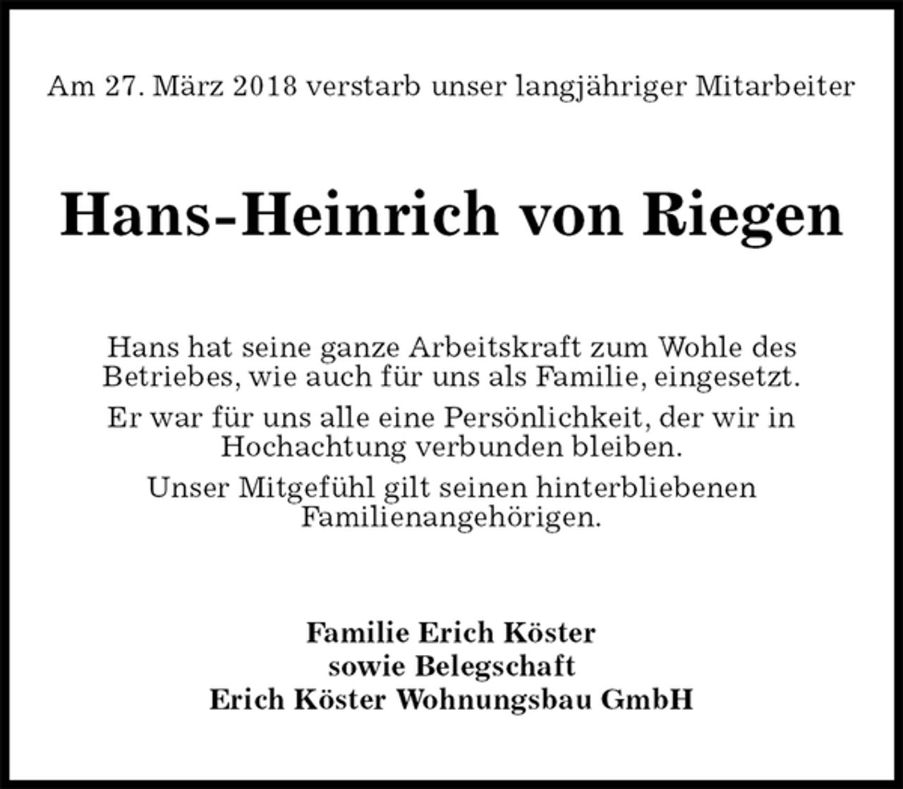 <p>Am 27. März 2018 verstarb unser langjähriger Mitarbeiter<br />Hans-Heinrich von Riegen<br />Hans hat seine ganze Arbeitskraft zum Wohle des<br />Betriebes, wie auch für uns als Familie, eingesetzt.<br />Er war für uns alle eine Persönlichkeit, der wir in<br />Hochachtung verbunden bleiben.<br />Unser Mitgefühl gilt seinen hinterbliebenen<br />Familienangehörigen.<br />Familie Erich Köster<br />sowie Belegschaft<br />Erich Köster Wohnungsbau GmbH</p>