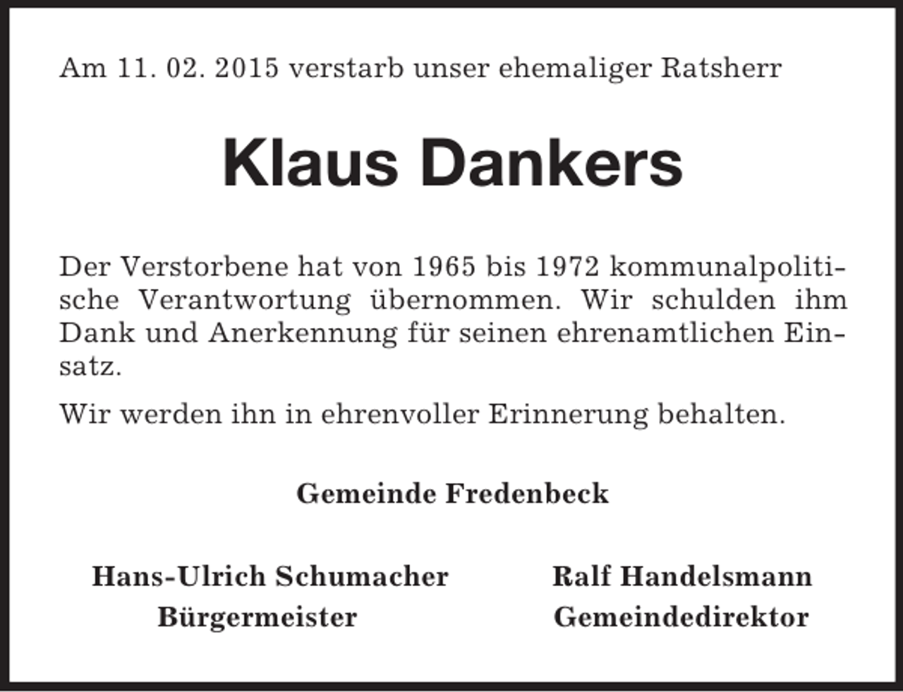 <p>Am 11. 02. 2015 verstarb unser ehemaliger Ratsherr<br />Klaus Dankers<br />Der Verstorbene hat von 1965 bis 1972 kommunalpolitische Verantwortung übernommen. Wir schulden ihm Dank und Anerkennung für seinen ehrenamtlichen Einsatz.<br />Wir werden ihn in ehrenvoller Erinnerung behalten.<br />Gemeinde Fredenbeck<br />Hans-Ulrich Schumacher Ralf Handelsmann<br />Bürgermeister Gemeindedirektor</p>