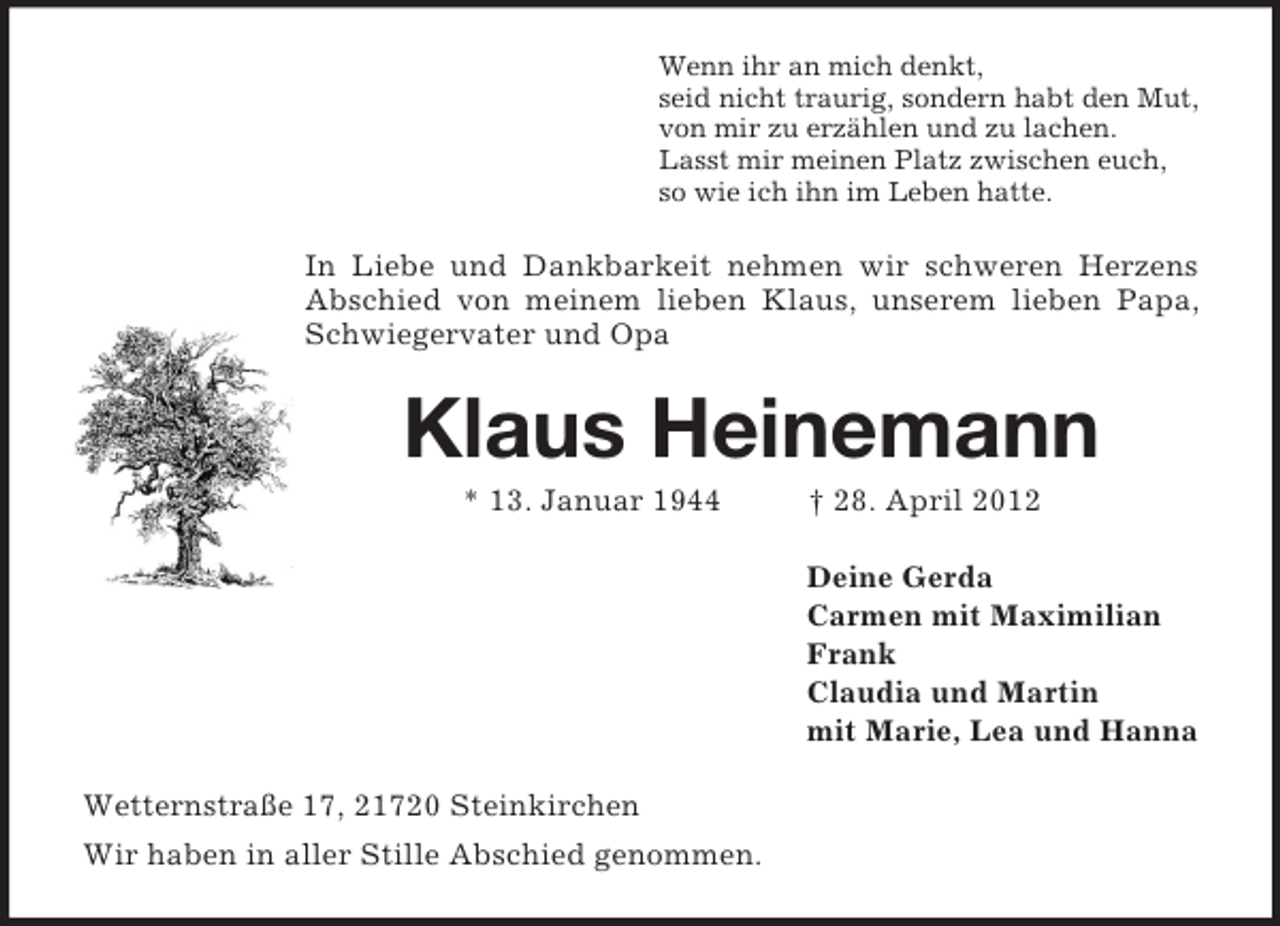 <p>Wenn ihr an mich denkt,<br />seid nicht traurig, sondern habt den Mut,<br />von mir zu erzählen und zu lachen.<br />Lasst mir meinen Platz zwischen euch,<br />so wie ich ihn im Leben hatte.</p>
<p>In Liebe und Dankbarkeit nehmen wir schweren Herzens<br />Abschied von meinem lieben Klaus, unserem lieben Papa,<br />Schwiegervater und Opa</p>
<p>Klaus Heinemann<br />* 13. Januar 1944</p>
<p>† 28. April 2012<br />Deine Gerda<br />Carmen mit Maximilian<br />Frank<br />Claudia und Martin<br />mit Marie, Lea und Hanna</p>
<p>Wetternstraße 17, 21720 Steinkirchen<br />Wir haben in aller Stille Abschied genommen.</p>
