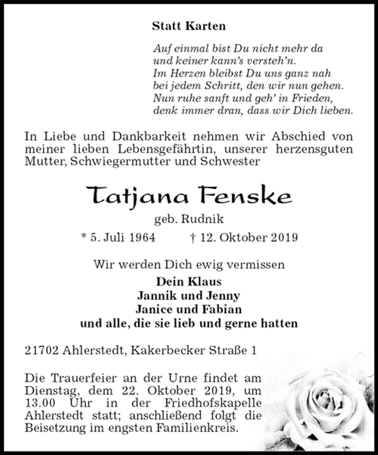 <p>Statt Karten<br />Auf einmal bist Du nicht mehr da<br />und keiner kann’s versteh’n.<br />Im Herzen bleibst Du uns ganz nah<br />bei jedem Schritt, den wir nun gehen.<br />Nun ruhe sanft und geh’ in Frieden,<br />denk immer dran, dass wir Dich lieben.<br />In Liebe und Dankbarkeit nehmen wir Abschied von meiner lieben Lebensgefährtin, unserer herzensguten Mutter, Schwiegermutter und Schwester<br />Tatjana Fenske<br />geb. Rudnik<br />* 5. Juli 1964 † 12. Oktober 2019<br />Wir werden Dich ewig vermissen<br />Dein Klaus<br />Jannik und Jenny<br />Janice und Fabian<br />und alle, die sie lieb und gerne hatten<br />21702 Ahlerstedt, Kakerbecker Straße 1</p><p>Die Trauerfeier an der Urne findet am Dienstag, dem 22. Oktober 2019, um 13.00 Uhr in der Friedhofskapelle<br />Ahlerstedt statt; anschließend folgt die Beisetzung im engsten Familienkreis.</p>