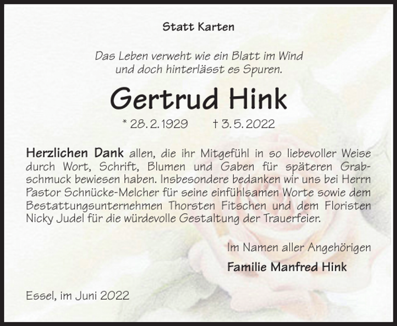 <p>Statt Karten<br />Das Leben verweht wie ein Blatt im Wind<br />und doch hinterlässt es Spuren.<br />Gertrud Hink<br />* 28. 2. 1929 † 3. 5. 2022<br />Herzlichen Dank allen, die ihr Mitgefühl in so liebevoller Weise durch Wort, Schrift, Blumen und Gaben für späteren Grabschmuck bewiesen haben. Insbesondere bedanken wir uns bei Herrn Pastor Schnücke-Melcher für seine einfühlsamen Worte sowie dem Bestattungsunternehmen Thorsten Fitschen und dem Floristen Nicky Judel für die würdevolle Gestaltung der Trauerfeier.<br />Im Namen aller Angehörigen<br />Familie Manfred Hink<br />Essel, im Juni 2022</p>