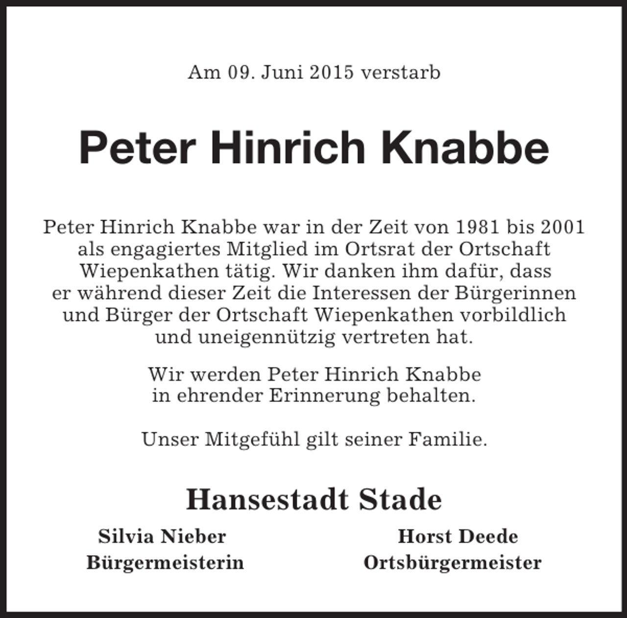 <p>Am 09. Juni 2015 verstarb<br />Peter Hinrich Knabbe<br />Peter Hinrich Knabbe war in der Zeit von 1981 bis 2001 als engagiertes Mitglied im Ortsrat der Ortschaft<br />Wiepenkathen tätig. Wir danken ihm dafür, dass<br />er während dieser Zeit die Interessen der Bürgerinnen und Bürger der Ortschaft Wiepenkathen vorbildlich<br />und uneigennützig vertreten hat.<br />Wir werden Peter Hinrich Knabbe<br />in ehrender Erinnerung behalten.</p><p>Unser Mitgefühl gilt seiner Familie.<br />Hansestadt Stade<br />Silvia Nieber Horst Deede<br />Bürgermeisterin Ortsbürgermeister</p>
