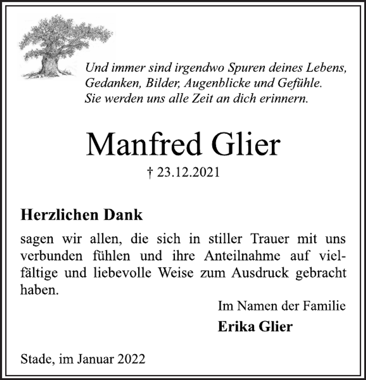 <p>Und immer sind irgendwo Spuren deines Lebens,<br />Gedanken, Bilder, Augenblicke und Gefühle.<br />Sie werden uns alle Zeit an dich erinnern.<br />Manfred Glier<br />† 23.12.2021<br />Herzlichen Dank<br />sagen wir allen, die sich in stiller Trauer mit uns<br />verbunden fühlen und ihre Anteilnahme auf vielfältige<br />und liebevolle Weise zum Ausdruck gebracht<br />haben.<br />Im Namen der Familie<br />Erika Glier<br />Stade, im Januar 2022</p>