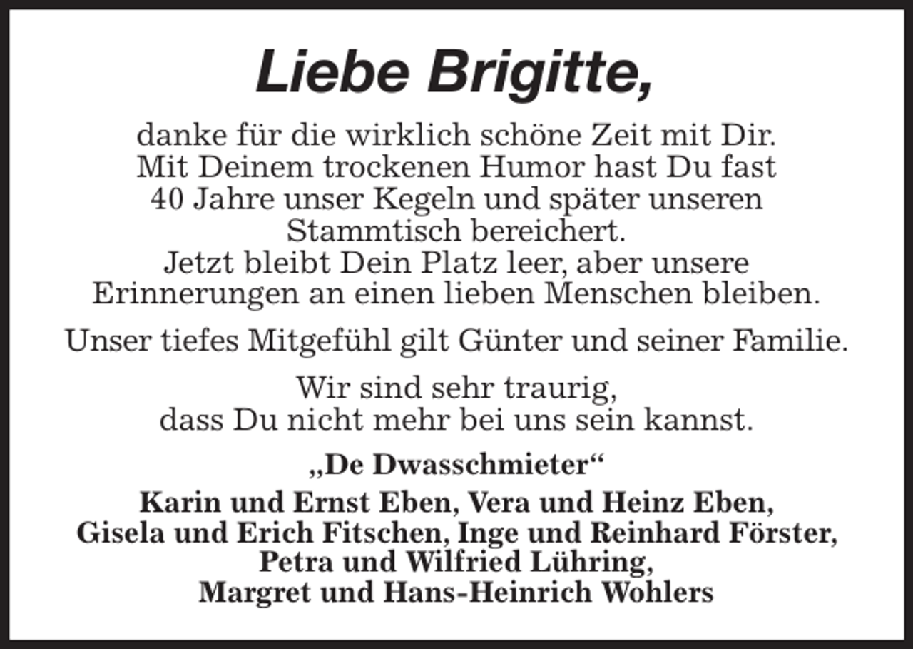 <p>Liebe Brigitte,<br />danke für die wirklich schöne Zeit mit Dir.<br />Mit Deinem trockenen Humor hast Du fast<br />40 Jahre unser Kegeln und später unseren<br />Stammtisch bereichert.<br />Jetzt bleibt Dein Platz leer, aber unsere<br />Erinnerungen an einen lieben Menschen bleiben.<br />Unser tiefes Mitgefühl gilt Günter und seiner Familie.<br />Wir sind sehr traurig,<br />dass Du nicht mehr bei uns sein kannst.<br />„De Dwasschmieter“<br />Karin und Ernst Eben, Vera und Heinz Eben,<br />Gisela und Erich Fitschen, Inge und Reinhard Förster, Petra und Wilfried Lühring,<br />Margret und Hans-Heinrich Wohlers</p>