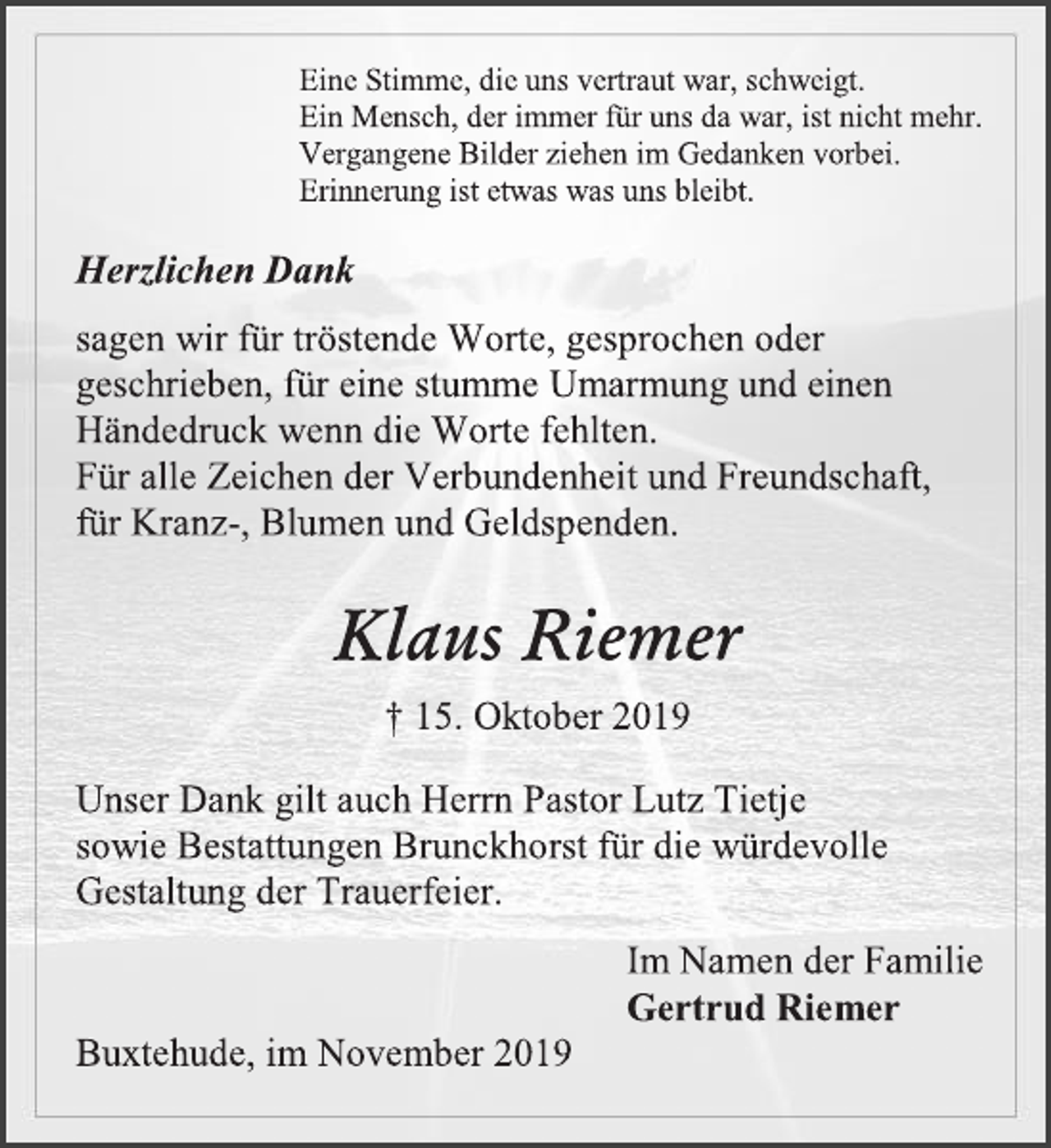 <p>Eine Stimme, die uns vertraut war, schweigt.<br />Ein Mensch, der immer für uns da war, ist nicht mehr.<br />Vergangene Bilder ziehen im Gedanken vorbei.<br />Erinnerung ist etwas was uns bleibt.<br />Herzlichen Dank<br />sagen wir für tröstende Worte, gesprochen oder geschrieben, für eine stumme Umarmung und einen Händedruck wenn die Worte fehlten.<br />Für alle Zeichen der Verbundenheit und Freundschaft,<br />für Kranz-, Blumen und Geldspenden.<br />Klaus Riemer<br />15. Oktober 2019<br />Unser Dank gilt auch Herrn Pastor Lutz Tietje<br />sowie Bestattungen Brunckhorst für die würdevolle Gestaltung der Trauerfeier.<br />Im Namen der Familie<br />Gertrud Riemer<br />Buxtehude, im November 2019</p>