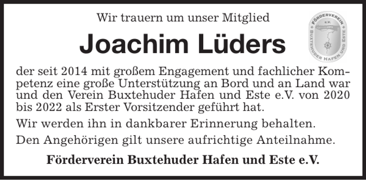 <p>Wir trauern um unser Mitglied<br />Joachim Lüders<br />der seit 2014 mit großem Engagement und fachlicher Kompetenz eine große Unterstützung an Bord und an Land war und den Verein Buxtehuder Hafen und Este e.V. von 2020 bis 2022 als Erster Vorsitzender geführt hat.<br />Wir werden ihn in dankbarer Erinnerung behalten.<br />Den Angehörigen gilt unsere aufrichtige Anteilnahme.<br />Förderverein Buxtehuder Hafen und Este e.V.</p>