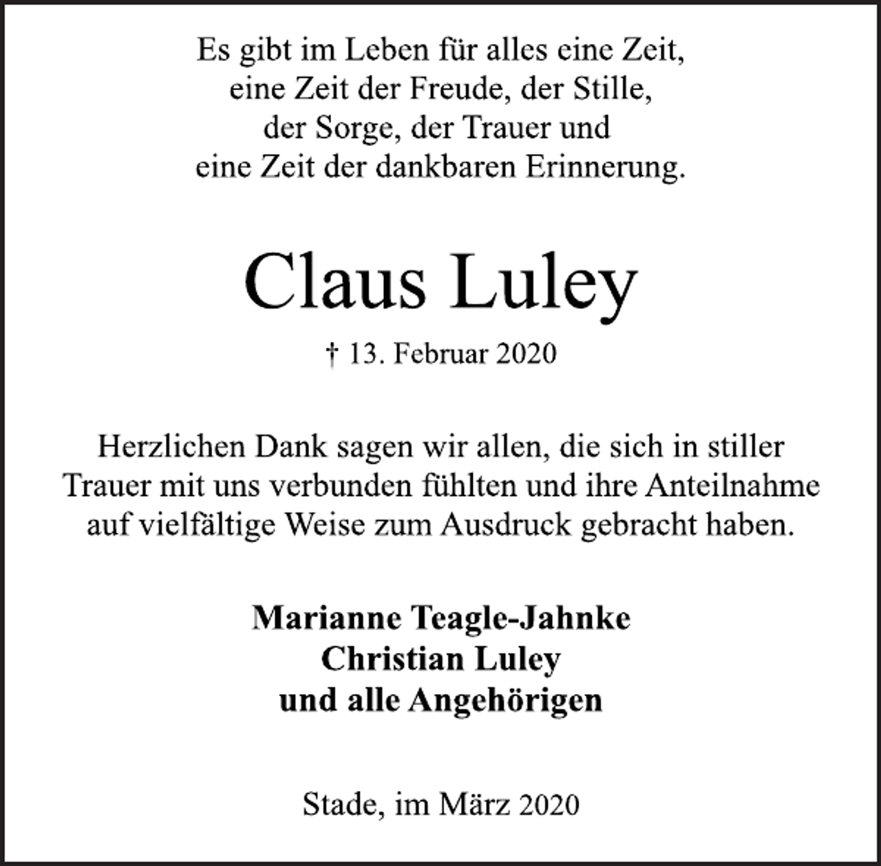 <p>Es gibt im Leben für alles eine Zeit, eine Zeit der Freude, der Stille, der Sorge, der Trauer und eine Zeit der dankbaren Erinnerung.<br />Claus Luley<br />† 13. Februar 2020<br />Herzlichen Dank sagen wir allen, die sich in stiller Trauer mit uns verbunden fühlten und ihre Anteilnahme auf vielfältige Weise zum Ausdruck gebracht haben.<br />Marianne Teagle-Jahnke Christian Luley und alle Angehörigen<br />Stade, im März 2020</p>