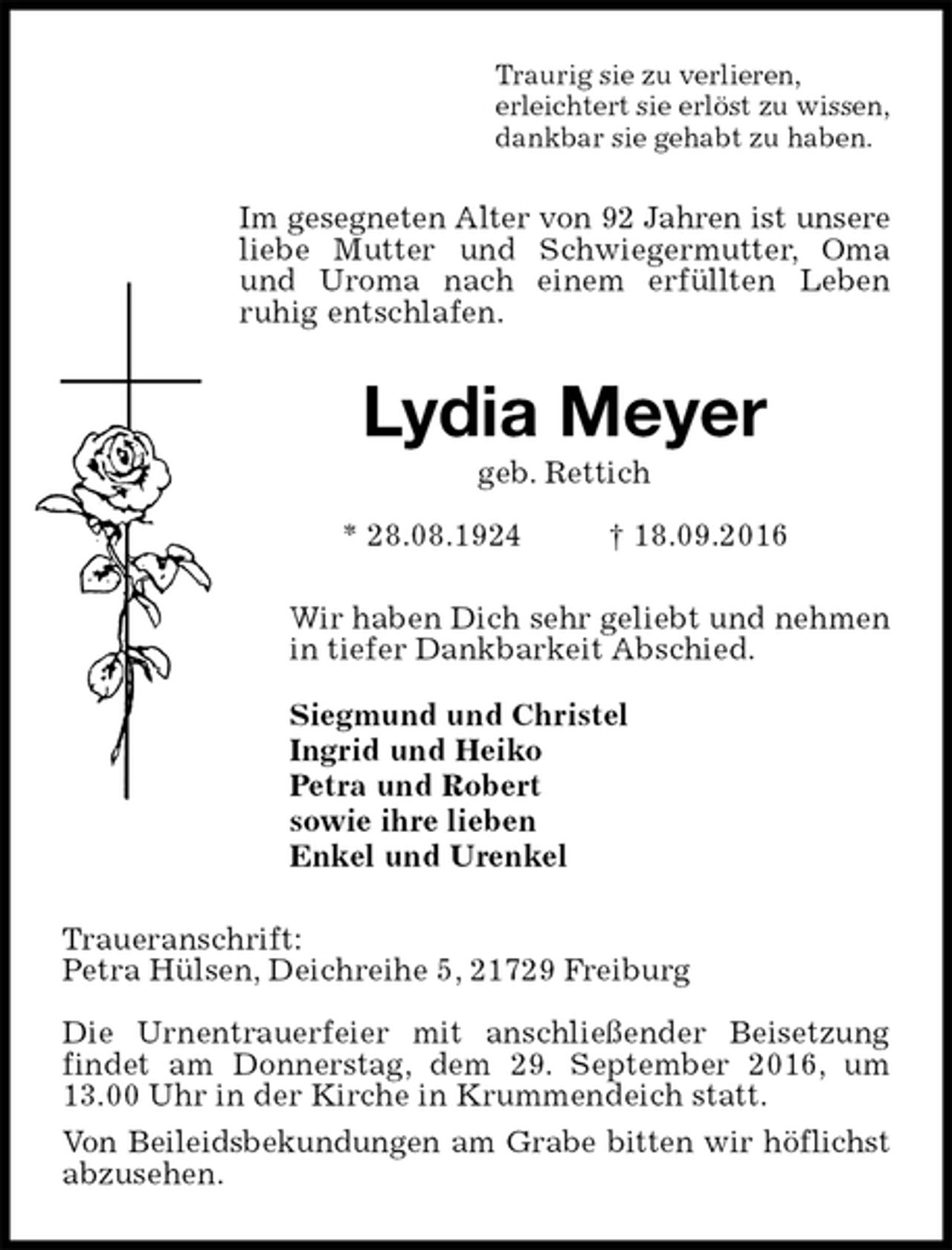 <p>Traurig sie zu verlieren,<br />erleichtert sie erlöst zu wissen,<br />dankbar sie gehabt zu haben.<br />Im gesegneten Alter von 92 Jahren ist unsere<br />liebe Mutter und Schwiegermutter, Oma und Uroma nach einem erfüllten Leben<br />ruhig entschlafen.<br />Lydia Meyer<br />geb. Rettich<br />* 28.08.1924 † 18.09.2016<br />Wir haben Dich sehr geliebt und nehmen<br />in tiefer Dankbarkeit Abschied.</p><p>Siegmund und Christel<br />Ingrid und Heiko<br />Petra und Robert<br />sowie ihre lieben<br />Enkel und Urenkel<br />Traueranschrift:<br />Petra Hülsen, Deichreihe 5, 21729 Freiburg</p><p>Die Urnentrauerfeier mit anschließender Beisetzung findet am Donnerstag, dem 29. September 2016, um 13.00 Uhr in der Kirche in Krummendeich statt.<br />Von Beileidsbekundungen am Grabe bitten wir höflichst<br />abzusehen.</p>