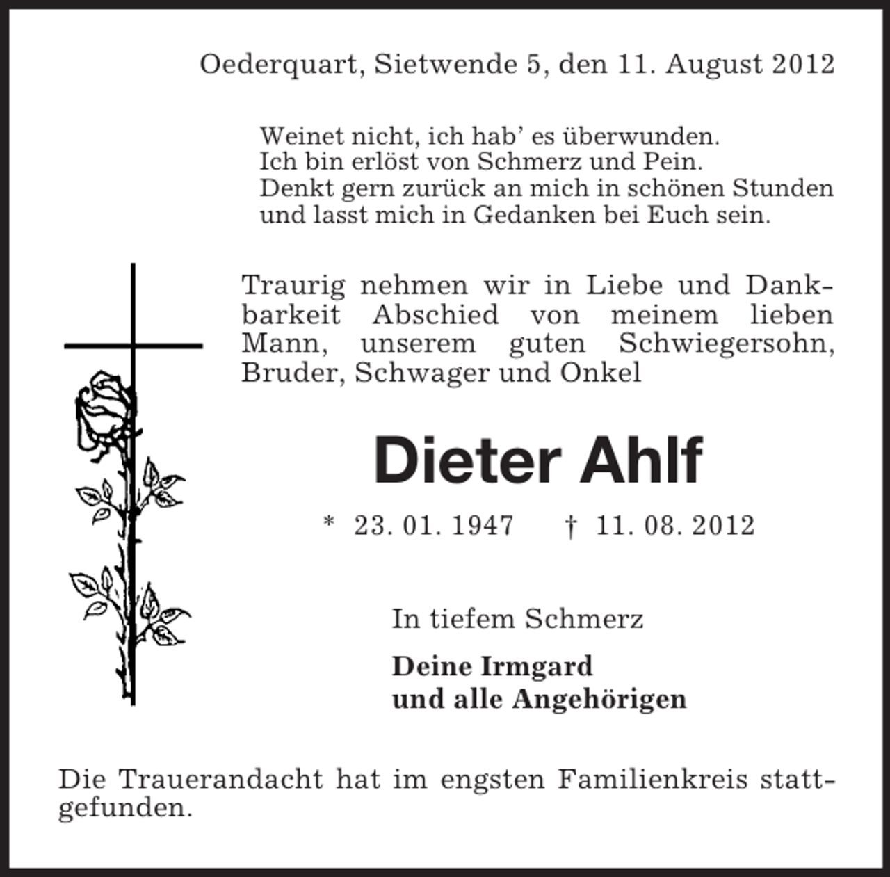 <p>Oederquart, Sietwende 5, den 11. August 2012<br />Weinet nicht, ich hab’ es überwunden.<br />Ich bin erlöst von Schmerz und Pein.<br />Denkt gern zurück an mich in schönen Stunden<br />und lasst mich in Gedanken bei Euch sein.</p><p>Traurig nehmen wir in Liebe und Dankbarkeit Abschied von meinem lieben<br />Mann, unserem guten Schwiegersohn,<br />Bruder, Schwager und Onkel</p><p>Dieter Ahlf<br />* 23. 01. 1947</p><p>† 11. 08. 2012</p><p>In tiefem Schmerz<br />Deine Irmgard<br />und alle Angehörigen<br />Die Trauerandacht hat im engsten Familienkreis stattgefunden.</p>