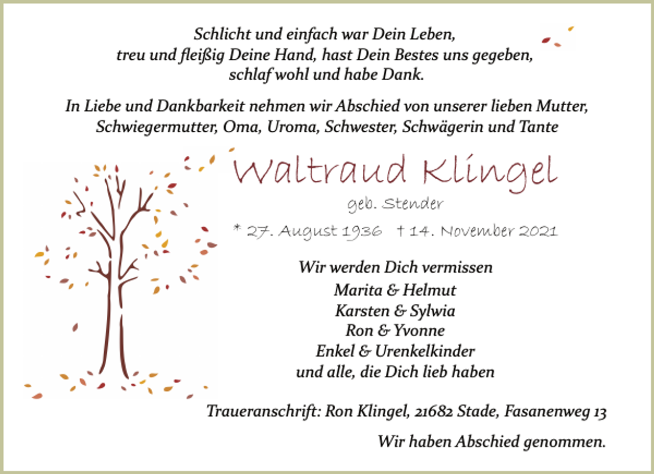 <p>Schlicht und einfach war Dein Leben,<br />treu und fleißig Deine Hand, hast Dein Bestes uns gegeben,<br />schlaf wohl und habe Dank.<br />In Liebe und Dankbarkeit nehmen wir Abschied von unserer lieben Mutter,<br />Schwiegermutter, Oma, Uroma, Schwester, Schwägerin und Tante<br />Waltraud Klingel<br />geb. Stender<br />* 27. August 1936 † 14. November 2021<br />Wir werden Dich vermissen<br />Marita &amp; Helmut<br />Karsten &amp; Sylwia<br />Ron &amp; Yvonne<br />Enkel &amp; Urenkelkinder<br />und alle, die Dich lieb haben<br />Traueranschrift: Ron Klingel, 21682 Stade, Fasanenweg 13<br />Wir haben Abschied genommen.</p>