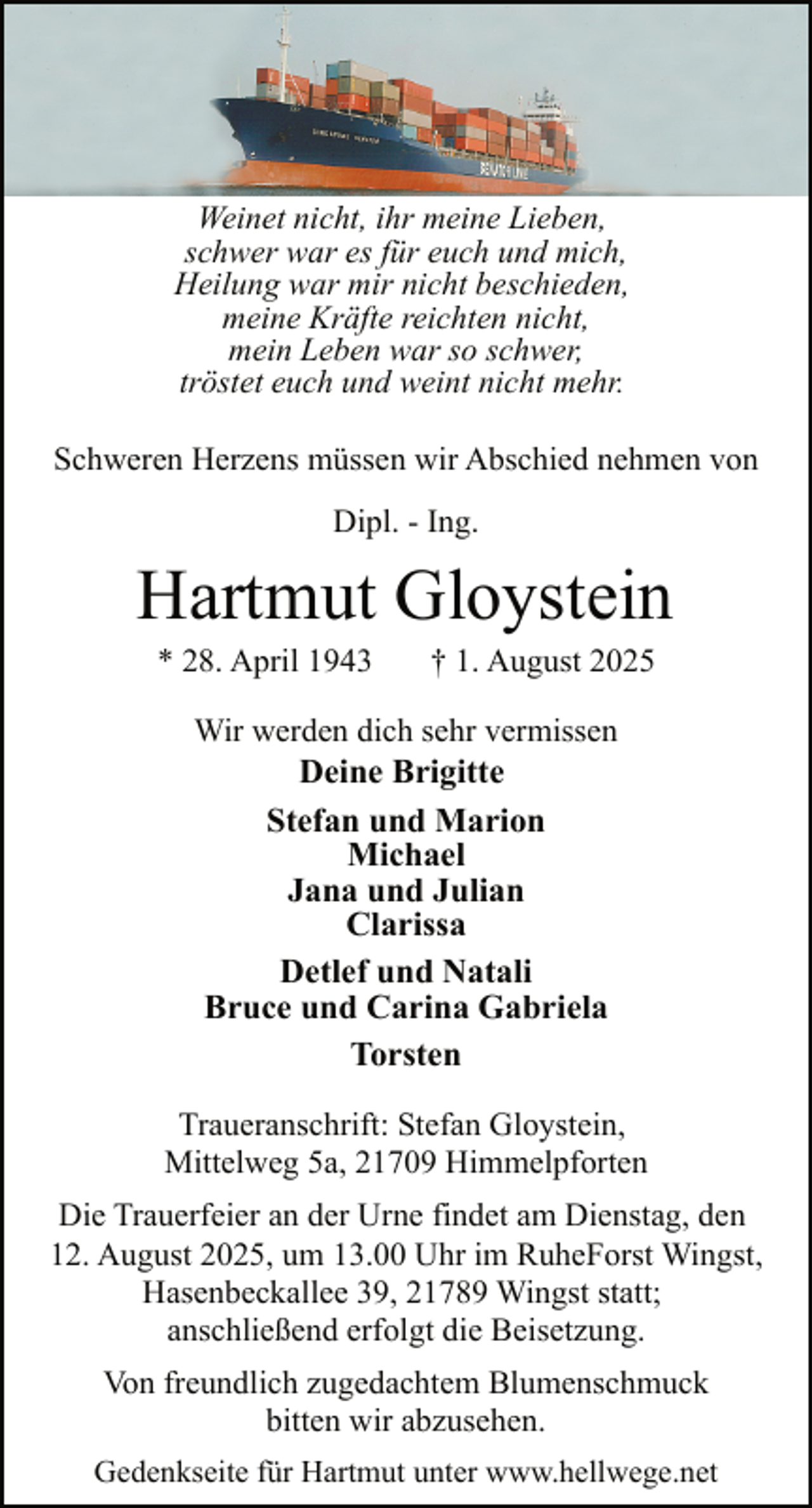 <p>Weinet nicht, ihr meine Lieben,<br />schwer war es für euch und mich,<br />Heilung war mir nicht beschieden,<br />meine Kräfte reichten nicht,<br />mein Leben war so schwer,<br />tröstet euch und weint nicht mehr.<br />Schweren Herzens müssen wir Abschied nehmen von<br />Dipl. - Ing.</p><p>Hartmut Gloystein<br />* 28. April 1943</p><p>† 1. August 2025</p><p>Wir werden dich sehr vermissen<br />Deine Brigitte<br />Stefan und Marion<br />Michael<br />Jana und Julian<br />Clarissa<br />Detlef und Natali<br />Bruce und Carina Gabriela<br />Torsten<br />Traueranschrift: Stefan Gloystein,<br />Mittelweg 5a, 21709 Himmelpforten<br />Die Trauerfeier an der Urne findet am Dienstag, den<br />12. August 2025, um 13.00 Uhr im RuheForst Wingst,<br />Hasenbeckallee 39, 21789 Wingst statt;<br />anschließend erfolgt die Beisetzung.<br />Von freundlich zugedachtem Blumenschmuck<br />bitten wir abzusehen.<br />Gedenkseite für Hartmut unter www.hellwege.net</p>