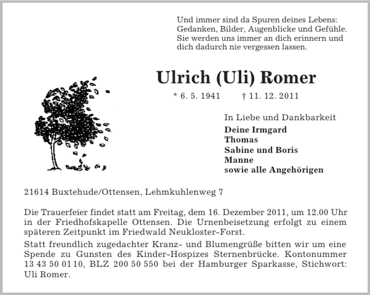 <p>Und immer sind da Spuren deines Lebens:<br />Gedanken, Bilder, Augenblicke und Gefühle.<br />Sie werden uns immer an dich erinnern und<br />dich dadurch nie vergessen lassen.<br />Ulrich (Uli) Romer<br />* 6. 5. 1941 † 11. 12. 2011<br />In Liebe und Dankbarkeit<br />Deine Irmgard<br />Thomas<br />Sabine und Boris<br />Manne<br />sowie alle Angehörigen<br />21614 Buxtehude/Ottensen, Lehmkuhlenweg 7</p><p>Die Trauerfeier findet statt am Freitag, dem 16. Dezember 2011, um 12.00 Uhr<br />in der Friedhofskapelle Ottensen. Die Urnenbeisetzung erfolgt zu einem<br />späteren Zeitpunkt im Friedwald Neukloster-Forst.<br />Statt freundlich zugedachter Kranz- und Blumengrüße bitten wir um eine Spende zu Gunsten des Kinder-Hospizes Sternenbrücke. Kontonummer<br />13 43 50 01 10, BLZ 200 50 550 bei der Hamburger Sparkasse, Stichwort:<br />Uli Romer.</p>