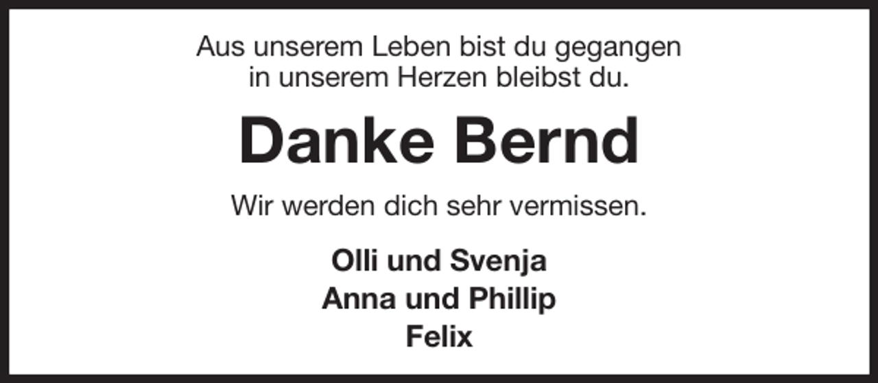 <p>Aus unserem Leben bist du gegangen<br />in unserem Herzen bleibst du.<br />Danke Bernd<br />Wir werden dich sehr vermissen.<br />Olli und Svenja<br />Anna und Phillip<br />Felix</p>