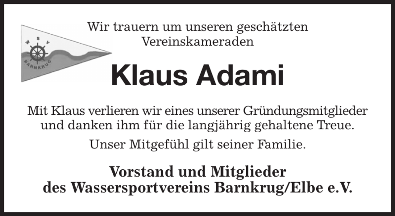 <p>Wir trauern um unseren geschätzten<br />Vereinskameraden<br />Klaus Adami<br />Mit Klaus verlieren wir eines unserer Gründungsmitglieder und danken ihm für die langjährig gehaltene Treue.<br />Unser Mitgefühl gilt seiner Familie.<br />Vorstand und Mitglieder<br />des Wassersportvereins Barnkrug/Elbe e.V.</p>
