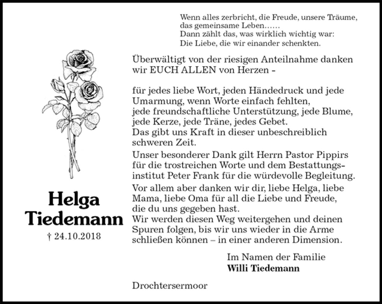 <p>Wenn alles zerbricht, die Freude, unsere Träume,<br />das gemeinsame Leben……<br />Dann zählt das, was wirklich wichtig war:<br />Die Liebe, die wir einander schenkten.<br />Überwältigt von der riesigen Anteilnahme danken wir EUCH ALLEN von Herzen -</p><p>für jedes liebe Wort, jeden Händedruck und jede Umarmung, wenn Worte einfach fehlten,<br />jede freundschaftliche Unterstützung, jede Blume, jede Kerze, jede Träne, jedes Gebet.<br />Das gibt uns Kraft in dieser unbeschreiblich schweren Zeit.<br />Unser besonderer Dank gilt Herrn Pastor Pippirs für die trostreichen Worte und dem Bestattungs-<br />institut Peter Frank für die würdevolle Begleitung.<br />Vor allem aber danken wir dir, liebe Helga, liebe Mama, liebe Oma für all die Liebe und Freude,<br />die du uns gegeben hast.<br />Wir werden diesen Weg weitergehen und deinen Spuren folgen, bis wir uns wieder in die Arme schließen können – in einer anderen Dimension.<br />Im Namen der Familie<br />Willi Tiedemann<br />Drochtersermoor<br />Helga<br />Tiedemann<br />† 24.10.2018</p>