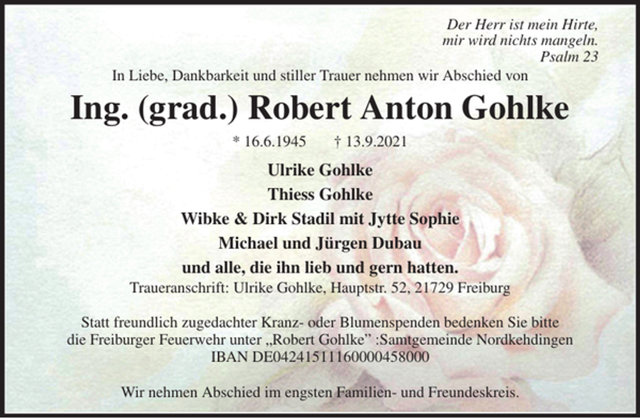 <p>Der Herr ist mein Hirte,<br />mir wird nichts mangeln.<br />Psalm 23<br />In Liebe, Dankbarkeit und stiller Trauer nehmen wir Abschied von<br />Ing. (grad.) Robert Anton Gohlke<br />Ulrike Gohlke<br />Thiess Gohlke<br />Wibke &amp; Dirk Stadil mit Jytte Sophie<br />Michael und Jürgen Dubau<br />und alle, die ihn lieb und gern hatten.<br />Traueranschrift: Ulrike Gohlke, Hauptstr. 52, 21729 Freiburg</p>
<p>Statt freundlich zugedachter Kranz- oder Blumenspenden bedenken Sie bitte<br />die Freiburger Feuerwehr unter „Robert Gohlke” :Samtgemeinde Nordkehdingen<br />IBAN DE04241511160000458000</p>
<p>Wir nehmen Abschied im engsten Familien- und Freundeskreis.</p>
