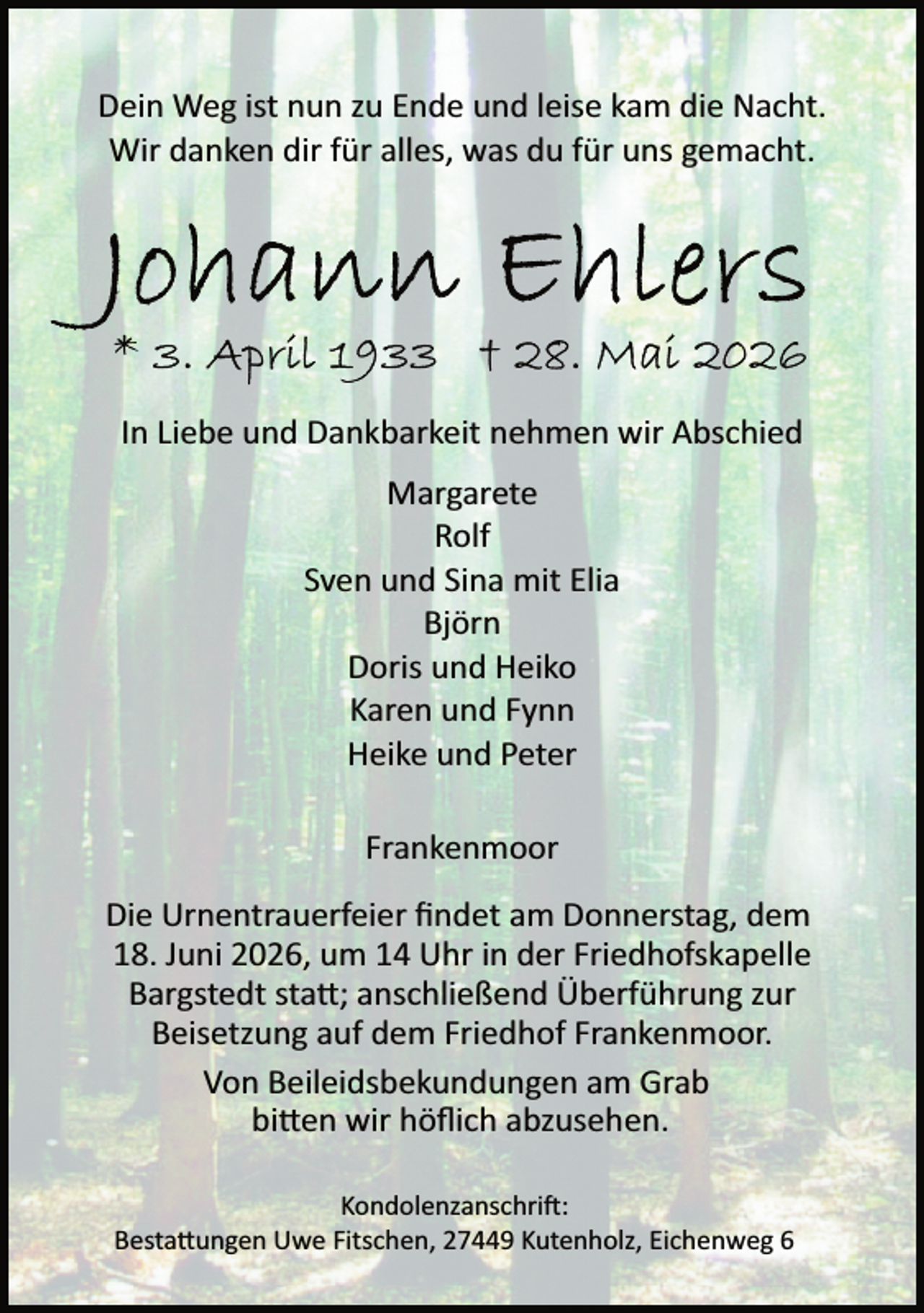 <p>Dein Weg ist nun zu Ende und leise kam die Nacht.<br />Wir danken dir für alles, was du für uns gemacht.</p><p>In Liebe und Dankbarkeit nehmen wir Abschied<br />Margarete<br />Rolf<br />Sven und Sina mit Elia<br />Björn<br />Doris und Heiko<br />Karen und Fynn<br />Heike und Peter<br />Frankenmoor<br />Die Urnentrauerfeier ﬁndet am Donnerstag, dem<br />18. Juni 2026, um 14 Uhr in der Friedhofskapelle<br />Bargstedt sta�; anschließend Überführung zur<br />Beisetzung auf dem Friedhof Frankenmoor.<br />Von Beileidsbekundungen am Grab<br />bi�en wir höﬂich abzusehen.<br />Kondolenzanschri :<br />Besta�ungen Uwe Fitschen, 27449 Kutenholz, Eichenweg 6</p>