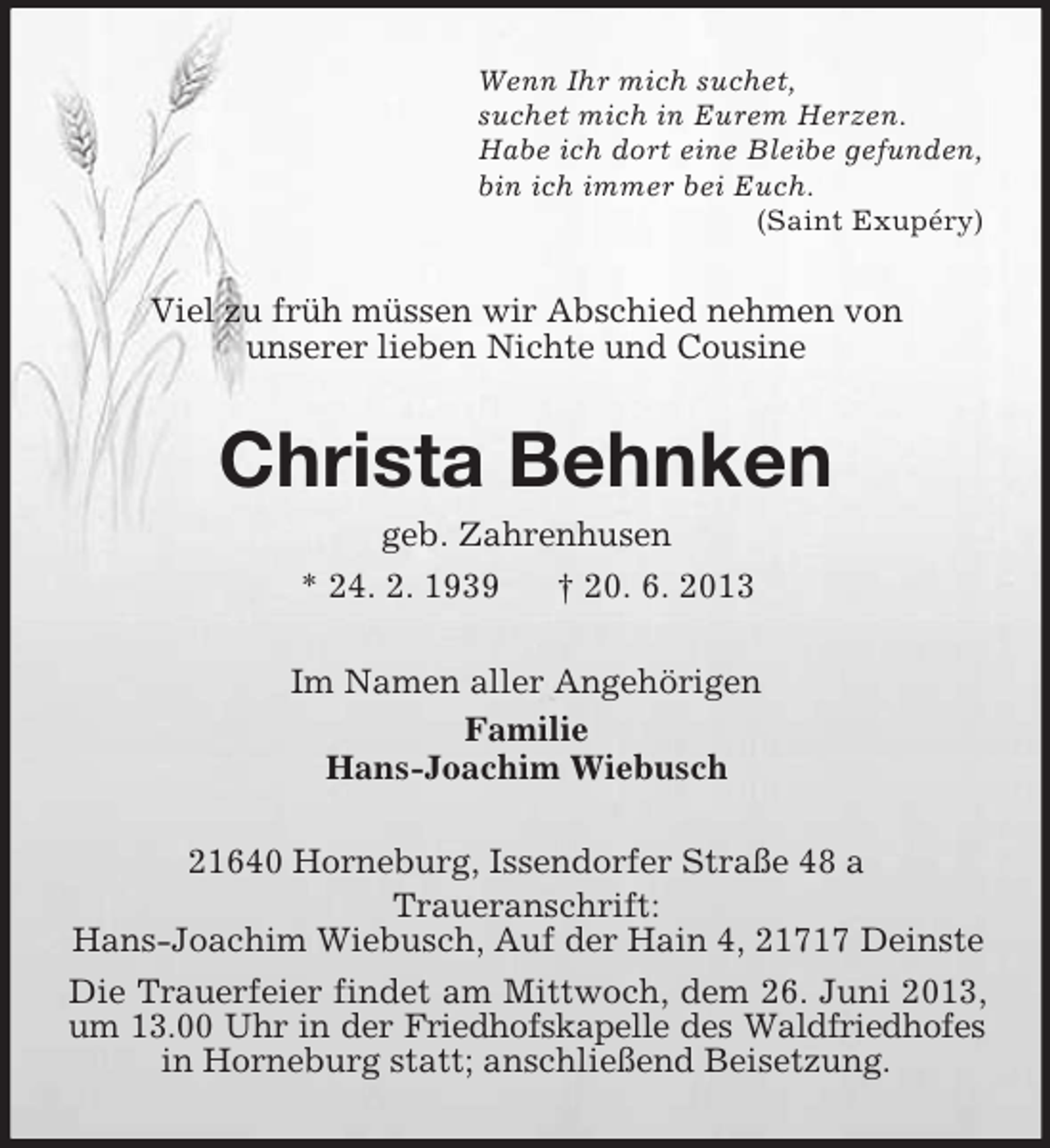 <p>Wenn Ihr mich suchet,<br />suchet mich in Eurem Herzen.<br />Habe ich dort eine Bleibe gefunden,<br />bin ich immer bei Euch.<br />(Saint Exupéry)</p><p>Viel zu früh müssen wir Abschied nehmen von<br />unserer lieben Nichte und Cousine</p><p>Christa Behnken<br />geb. Zahrenhusen<br />* 24. 2. 1939<br />† 20. 6. 2013<br />Im Namen aller Angehörigen<br />Familie<br />Hans-Joachim Wiebusch<br />21640 Horneburg, Issendorfer Straße 48 a<br />Traueranschrift:<br />Hans-Joachim Wiebusch, Auf der Hain 4, 21717 Deinste<br />Die Trauerfeier findet am Mittwoch, dem 26. Juni 2013,<br />um 13.00 Uhr in der Friedhofskapelle des Waldfriedhofes<br />in Horneburg statt; anschließend Beisetzung.</p>