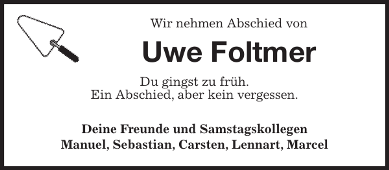<p>Wir nehmen Abschied von<br />Uwe Foltmer<br />Du gingst zu früh.<br />Ein Abschied, aber kein vergessen.</p><p>Deine Freunde und Samstagskollegen<br />Manuel, Sebastian, Carsten, Lennart, Marcel</p>