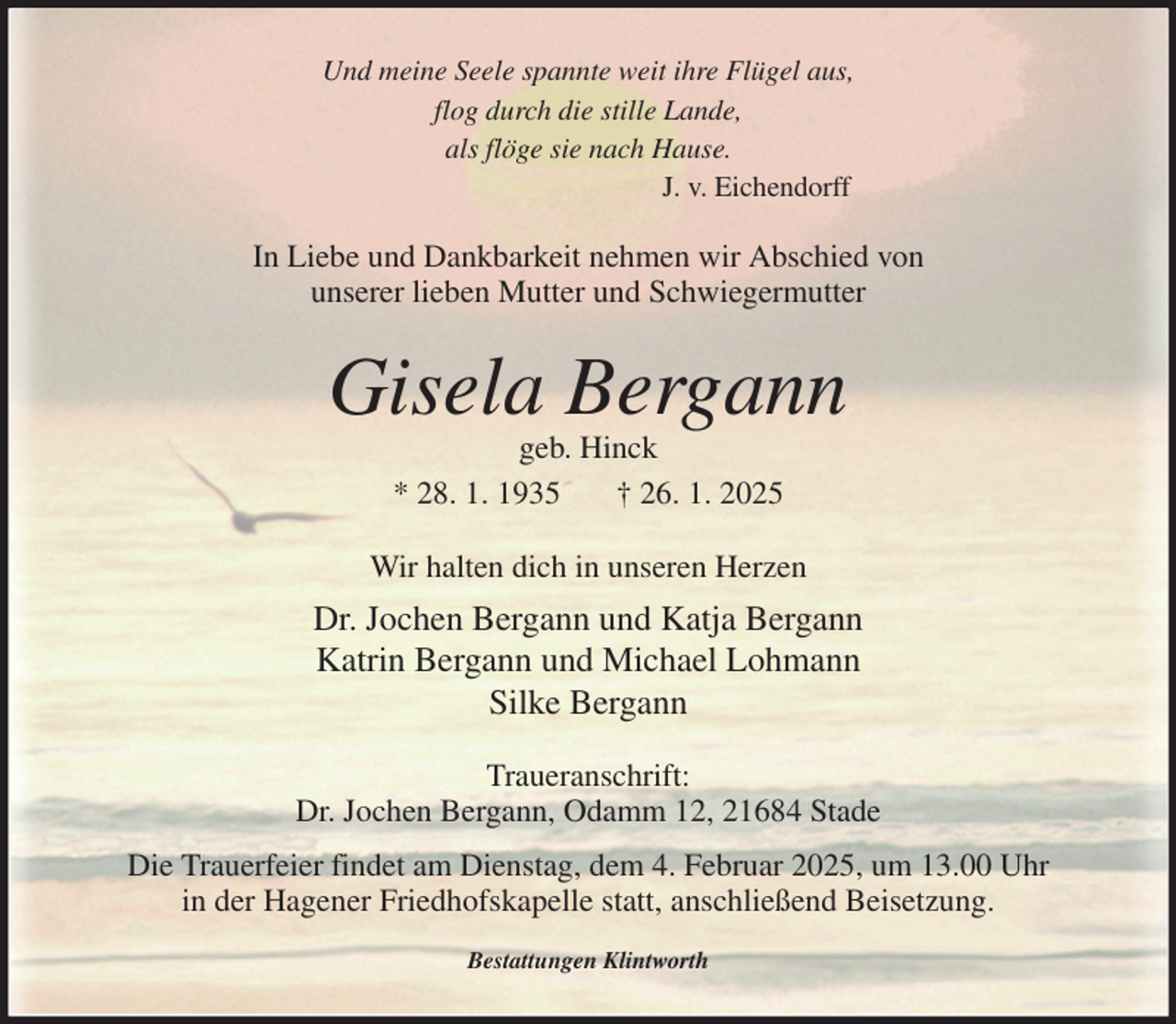<p>Und meine Seele spannte weit ihre Flügel aus,<br />flog durch die stille Lande,<br />als flöge sie nach Hause.<br />J. v. Eichendorff<br />In Liebe und Dankbarkeit nehmen wir Abschied von<br />unserer lieben Mutter und Schwiegermutter<br />Gisela Bergann<br />geb. Hinck<br />* 28. 1. 1935 † 26. 1. 2025<br />Wir halten dich in unseren Herzen<br />Dr. Jochen Bergann und Katja Bergann<br />Katrin Bergann und Michael Lohmann<br />Silke Bergann<br />Traueranschrift:<br />Dr. Jochen Bergann, Odamm 12, 21684 Stade<br />Die Trauerfeier findet am Dienstag, dem 4. Februar 2025, um 13.00 Uhr<br />in der Hagener Friedhofskapelle statt, anschließend Beisetzung.<br />Bestattungen Klintworth</p>