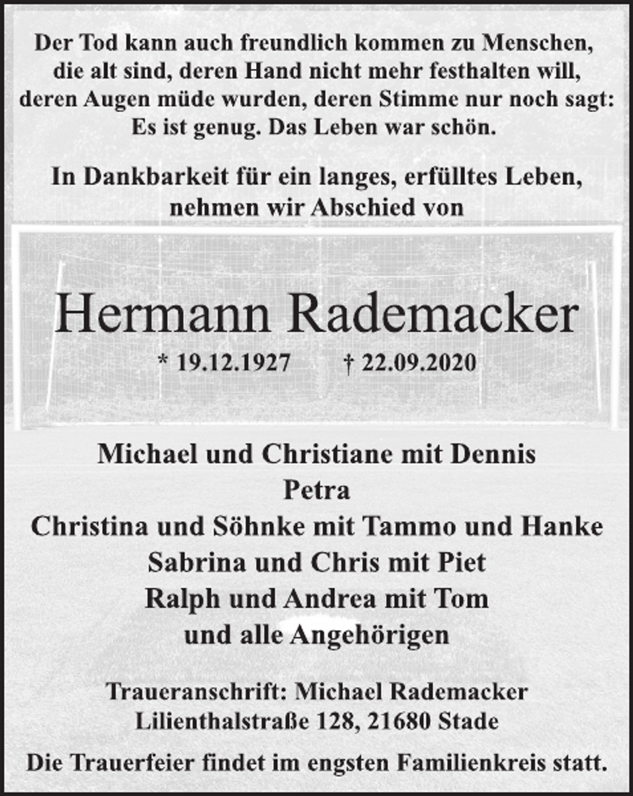 <p>Der Tod kann auch freundlich kommen zu Menschen,<br />die alt sind, deren Hand nicht mehr festhalten will,<br />deren Augen müde wurden, deren Stimme nur noch sagt:<br />Es ist genug. Das Leben war schön.<br />In Dankbarkeit für ein langes, erfülltes Leben,<br />nehmen wir Abschied von<br />Hermann Rademacker<br />* 19.12.1927 † 22.09.2020<br />Traueranschrift: Michael Rademacker<br />Lilienthalstraße 128, 21680 Stade<br />Michael und Christiane mit Dennis<br />Petra<br />Christina und Söhnke mit Tammo und Hauke<br />Sabrina und Chris mit Piet<br />Ralph und Andrea mit Tom<br />und alle Angehörigen<br />Die Trauerfeier findet im engsten Familienkreis statt.</p>