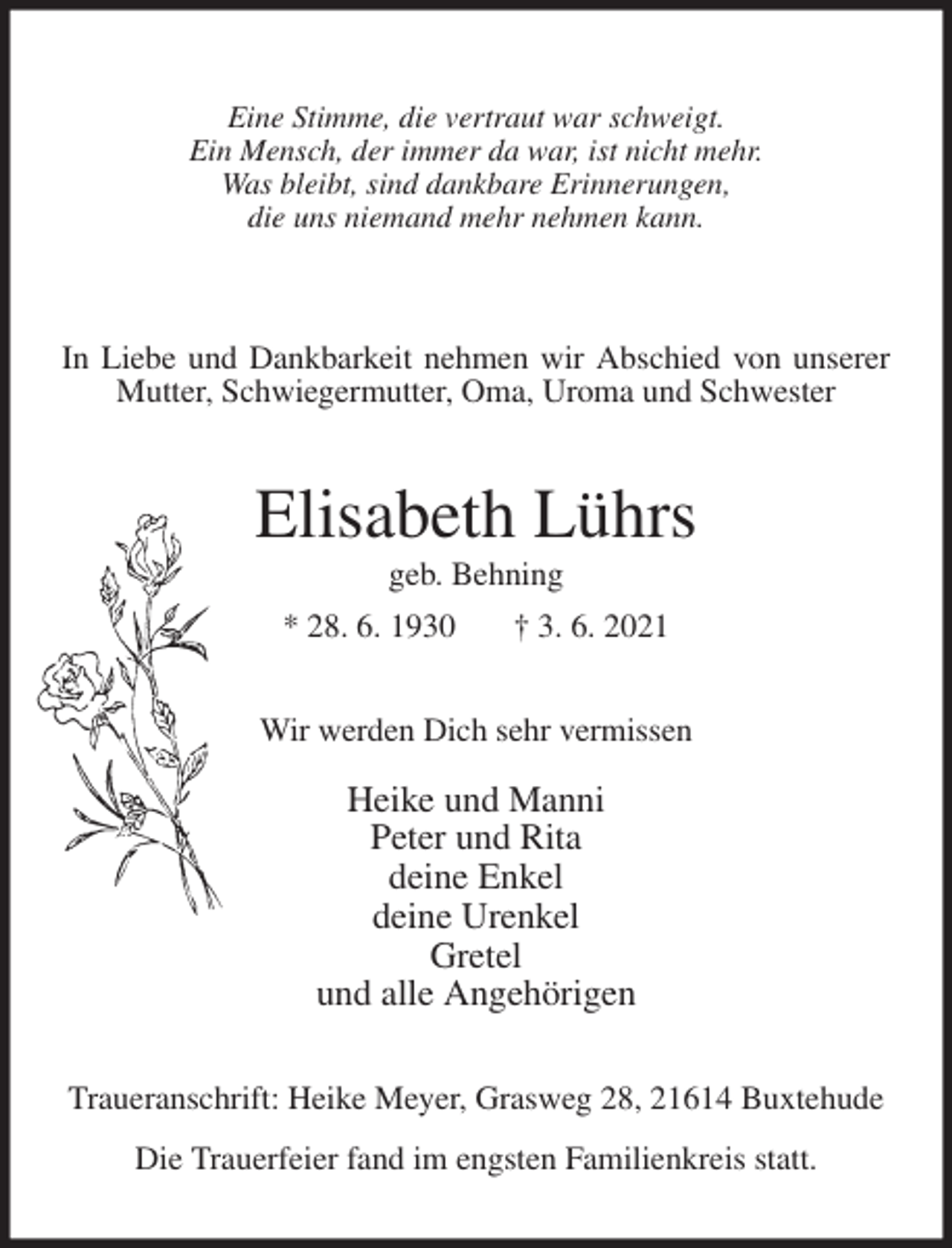 <p>Eine Stimme, die vertraut war schweigt.<br />Ein Mensch, der immer da war, ist nicht mehr.<br />Was bleibt, sind dankbare Erinnerungen,<br />die uns niemand mehr nehmen kann.</p>
<p>In Liebe und Dankbarkeit nehmen wir Abschied von unserer Mutter, Schwiegermutter, Oma, Uroma und Schwester<br />Elisabeth Lührs<br />geb. Behning<br />* 28. 6. 1930 † 3. 6. 2021<br />Wir werden Dich sehr vermissen</p>
<p>Heike und Manni<br />Peter und Rita<br />deine Enkel<br />deine Urenkel<br />Gretel<br />und alle Angehörigen<br />Traueranschrift: Heike Meyer, Grasweg 28, 21614 Buxtehude</p>
<p>Die Trauerfeier fand im engsten Familienkreis statt.</p>