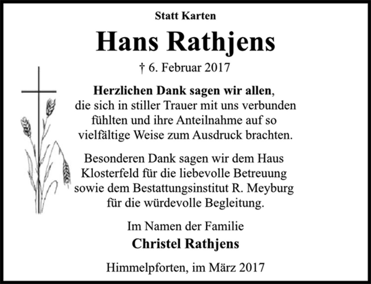 <p>Statt Karten</p>
<p>Hans Rathjens<br />† 6. Februar 2017</p>
<p>Herzlichen Dank sagen wir allen,<br />die sich in stiller Trauer mit uns verbunden<br />fühlten und ihre Anteilnahme auf so<br />vielfältige Weise zum Ausdruck brachten.</p>
<p>Besonderen Dank sagen wir dem Haus<br />Klosterfeld für die liebevolle Betreuung<br />sowie dem Bestattungsinstitut R. Meyburg<br />für die würdevolle Begleitung.</p>
<p>Im Namen der Familie<br />Christel Rathjens</p>
<p>Himmelpforten, im März 2017</p>