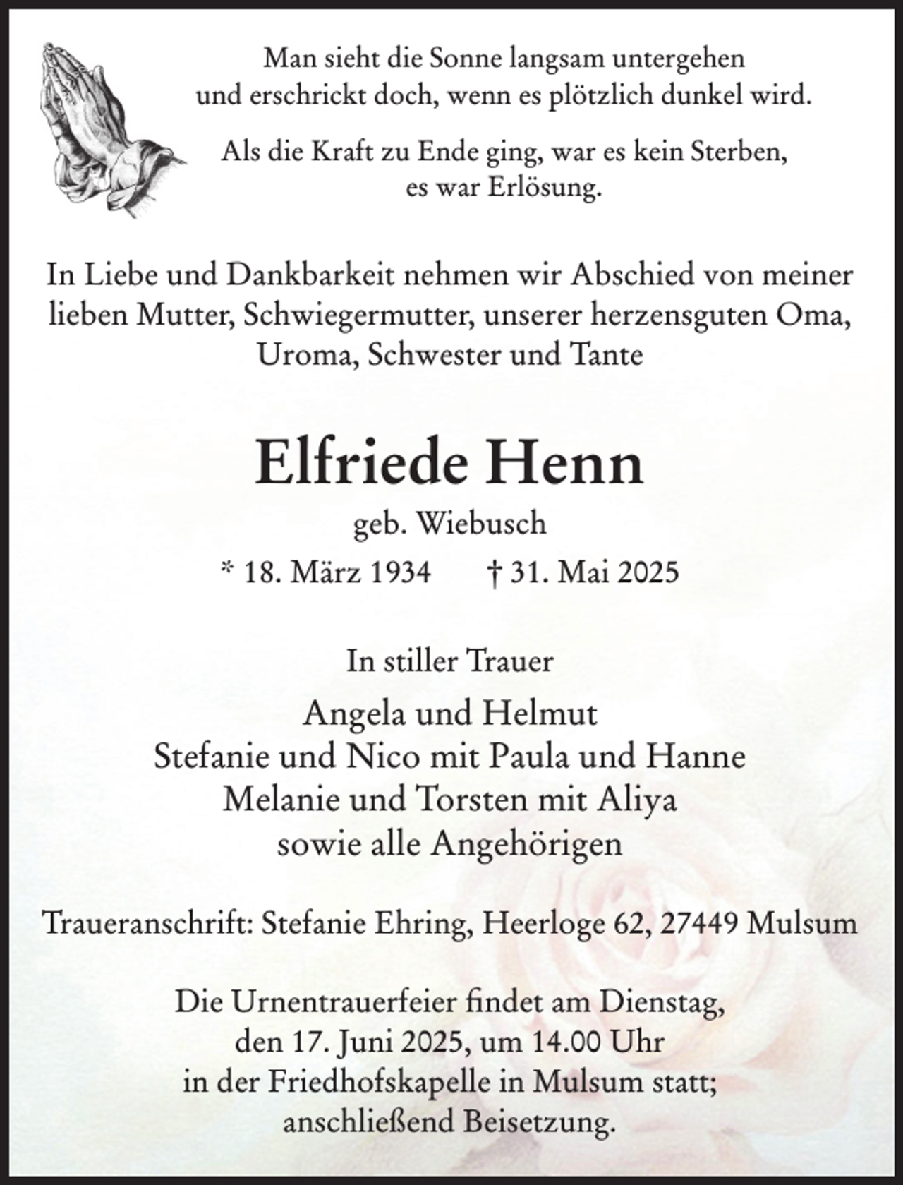 <p>Man sieht die Sonne langsam untergehen<br />und erschrickt doch, wenn es plötzlich dunkel wird.<br />Als die Kraft zu Ende ging, war es kein Sterben,<br />es war Erlösung.</p><p>In Liebe und Dankbarkeit nehmen wir Abschied von meiner<br />lieben Mutter, Schwiegermutter, unserer herzensguten Oma,<br />Uroma, Schwester und Tante</p><p>Elfriede Henn<br />geb. Wiebusch<br />* 18. März 1934</p><p>† 31. Mai 2025</p><p>In stiller Trauer</p><p>Angela und Helmut<br />Stefanie und Nico mit Paula und Hanne<br />Melanie und Torsten mit Aliya<br />sowie alle Angehörigen<br />Traueranschrift: Stefanie Ehring, Heerloge 62, 27449 Mulsum<br />Die Urnentrauerfeier findet am Dienstag,<br />den 17. Juni 2025, um 14.00 Uhr<br />in der Friedhofskapelle in Mulsum statt;<br />anschließend Beisetzung.</p>