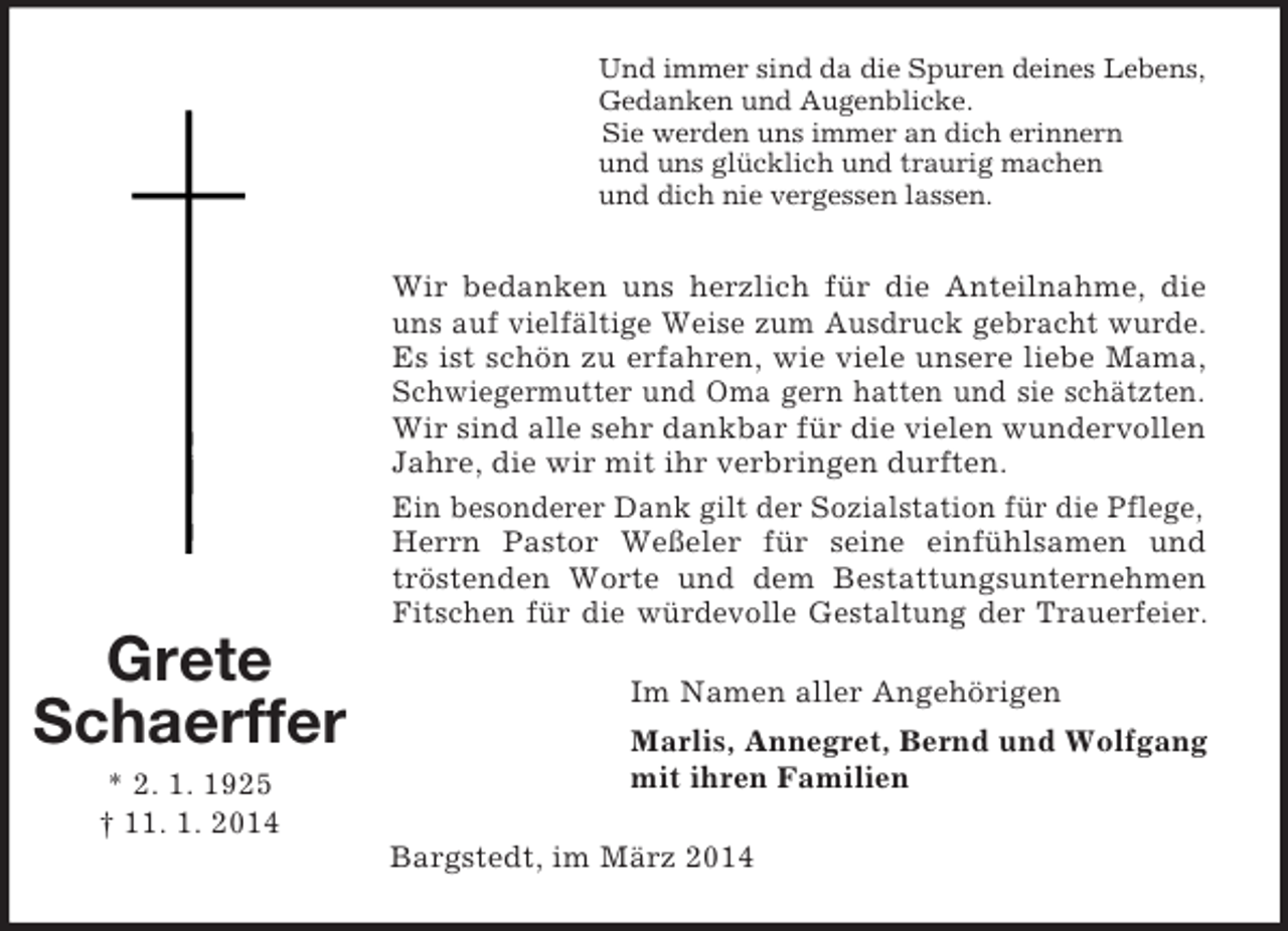 <p>Grete<br />Schaerffer<br />* 2. 1. 1925<br />† 11. 1. 2014<br />Und immer sind da die Spuren deines Lebens,<br />Gedanken und Augenblicke.<br />Sie werden uns immer an dich erinnern<br />und uns glücklich und traurig machen<br />und dich nie vergessen lassen.<br />Wir bedanken uns herzlich für die Anteilnahme, die<br />uns auf vielfältige Weise zum Ausdruck gebracht wurde.<br />Es ist schön zu erfahren, wie viele unsere liebe Mama,<br />Schwiegermutter und Oma gern hatten und sie schätzten.<br />Wir sind alle sehr dankbar für die vielen wundervollen Jahre, die wir mit ihr verbringen durften.<br />Ein besonderer Dank gilt der Sozialstation für die Pflege, Herrn Pastor Weßeler für seine einfühlsamen und<br />tröstenden Worte und dem Bestattungsunternehmen<br />Fitschen für die würdevolle Gestaltung der Trauerfeier.<br />Im Namen aller Angehörigen<br />Marlis, Annegret, Bernd und Wolfgang<br />mit ihren Familien<br />Bargstedt, im März 2014</p>