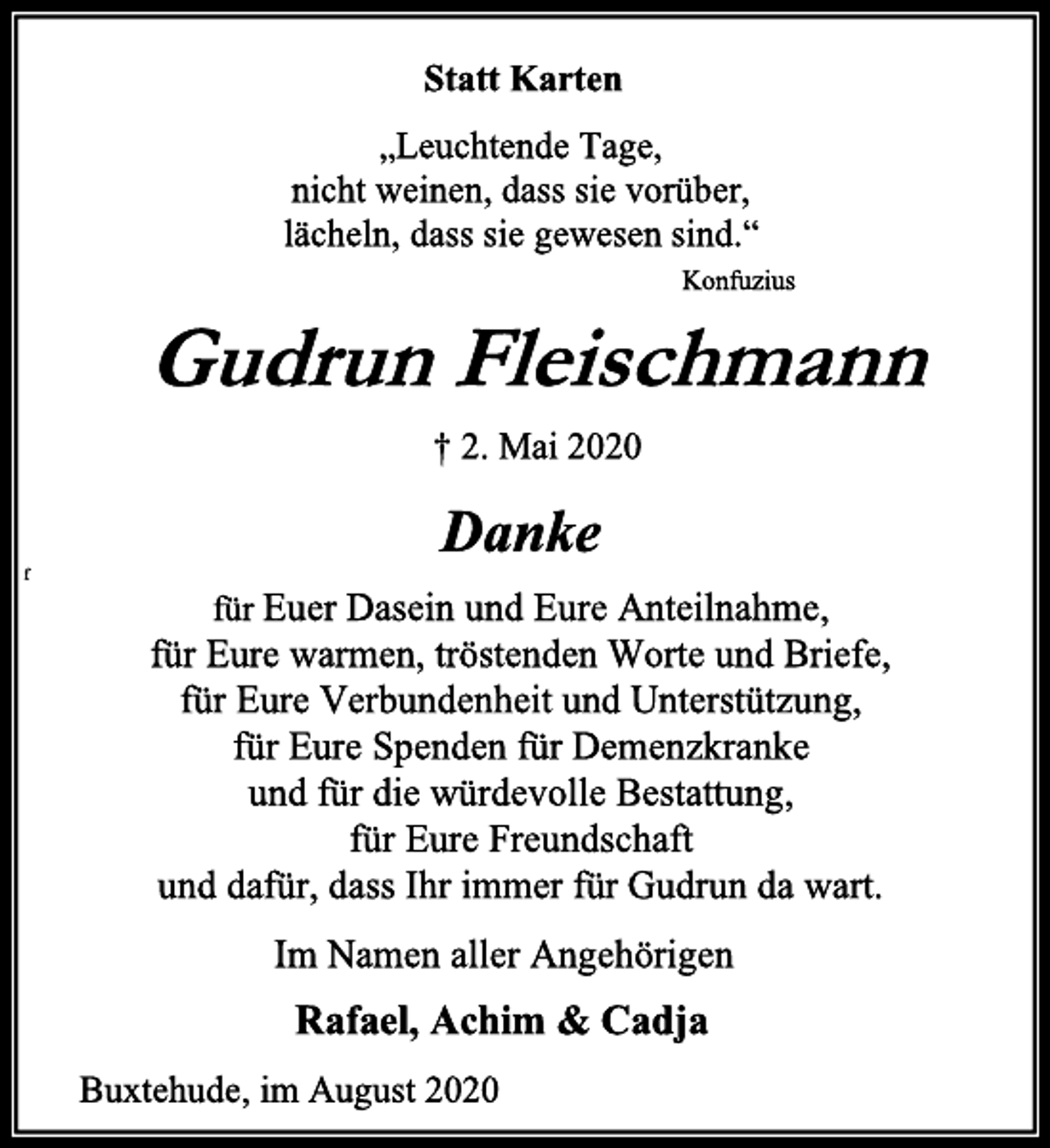 <p>Statt Karten<br />„Leuchtende Tage, nicht weinen, dass sie vorüber, lächeln, dass sie gewesen sind.“<br />Konfuzius<br />Gudrun Fleischmann<br />† 2. Mai 2020<br />Danke<br />für Euer Dasein und Eure Anteilnahme, für Eure warmen, tröstenden Worte und Briefe, für Eure Verbundenheit und Unterstützung, für Eure Spenden für Demenzkranke und für die würdevolle Bestattung, für Eure Freundschaft und dafür, dass Ihr immer für Gudrun da wart.<br />Im Namen aller Angehörigen<br />Rafael, Achim &amp; Cadja<br />Buxtehude, im August 2020</p>