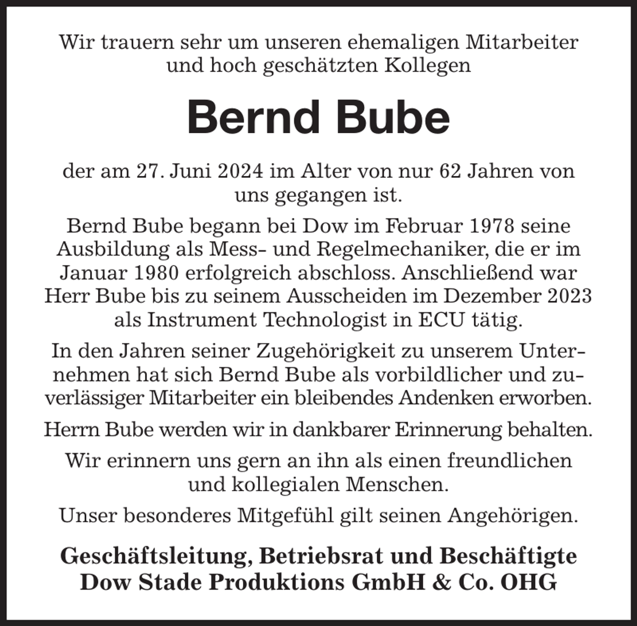 <p>Wir trauern sehr um unseren ehemaligen Mitarbeiter und hoch geschätzten Kollegen<br />Bernd Bube<br />der am 27. Juni 2024 im Alter von nur 62 Jahren von<br />uns gegangen ist.<br />Bernd Bube begann bei Dow im Februar 1978 seine Ausbildung als Mess- und Regelmechaniker, die er im Januar 1980 erfolgreich abschloss. Anschließend war Herr Bube bis zu seinem Ausscheiden im Dezember 2023 als Instrument Technologist in ECU tätig.<br />In den Jahren seiner Zugehörigkeit zu unserem Unternehmen hat sich Bernd Bube als vorbildlicher und zuverlässiger Mitarbeiter ein bleibendes Andenken erworben.<br />Herrn Bube werden wir in dankbarer Erinnerung behalten.<br />Wir erinnern uns gern an ihn als einen freundlichen<br />und kollegialen Menschen.<br />Unser besonderes Mitgefühl gilt seinen Angehörigen.<br />Geschäftsleitung, Betriebsrat und Beschäftigte<br />Dow Stade Produktions GmbH &amp; Co. OHG</p>