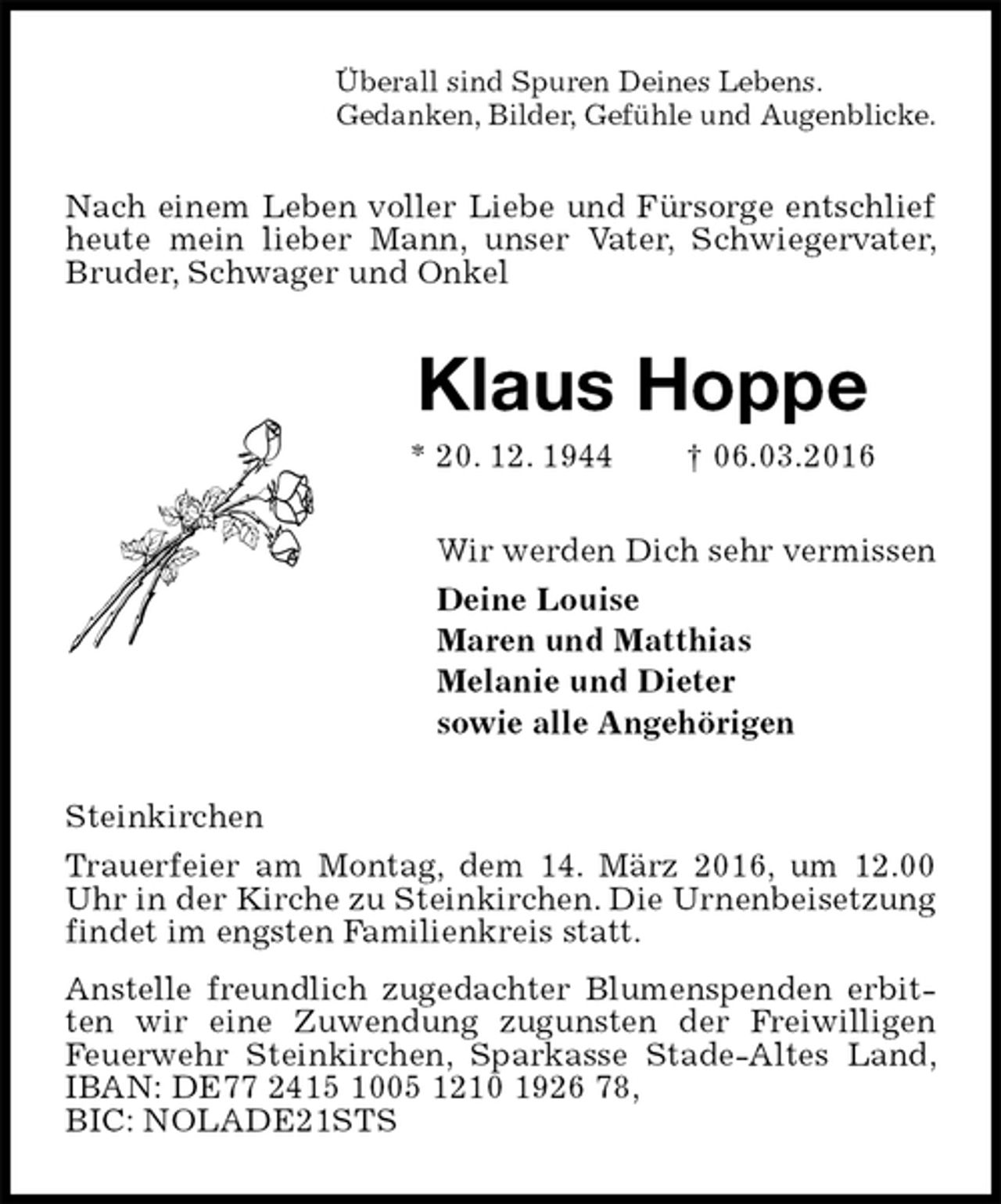 <p>Überall sind Spuren Deines Lebens.<br />Gedanken, Bilder, Gefühle und Augenblicke.<br />Nach einem Leben voller Liebe und Fürsorge entschlief heute mein lieber Mann, unser Vater, Schwiegervater, Bruder, Schwager und Onkel<br />Klaus Hoppe<br />* 20. 12. 1944 † 06.03.2016<br />Wir werden Dich sehr vermissen<br />Deine Louise<br />Maren und Matthias<br />Melanie und Dieter<br />sowie alle Angehörigen<br />Steinkirchen<br />Trauerfeier am Montag, dem 14. März 2016, um 12.00 Uhr in der Kirche zu Steinkirchen. Die Urnenbeisetzung findet im engsten Familienkreis statt.<br />Anstelle freundlich zugedachter Blumenspenden erbitten wir eine Zuwendung zugunsten der Freiwilligen Feuerwehr Steinkirchen, Sparkasse Stade-Altes Land, IBAN: DE77 2415 1005 1210 1926 78,<br />BIC: NOLADE21STS</p>