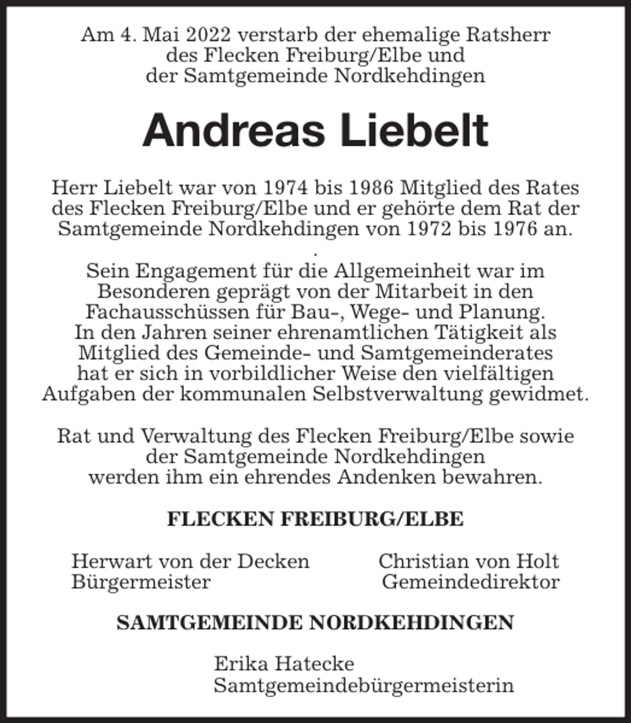<p>Am 4. Mai 2022 verstarb der ehemalige Ratsherr<br />des Flecken Freiburg/Elbe und<br />der Samtgemeinde Nordkehdingen<br />Andreas Liebelt<br />Herr Liebelt war von 1974 bis 1986 Mitglied des Rates des Flecken Freiburg/Elbe und er gehörte dem Rat der Samtgemeinde Nordkehdingen von 1972 bis 1976 an.<br />.<br />Sein Engagement für die Allgemeinheit war im<br />Besonderen geprägt von der Mitarbeit in den<br />Fachausschüssen für Bau-, Wege- und Planung.<br />In den Jahren seiner ehrenamtlichen Tätigkeit als<br />Mitglied des Gemeinde- und Samtgemeinderates<br />hat er sich in vorbildlicher Weise den vielfältigen<br />Aufgaben der kommunalen Selbstverwaltung gewidmet.</p>
<p>Rat und Verwaltung des Flecken Freiburg/Elbe sowie der Samtgemeinde Nordkehdingen<br />werden ihm ein ehrendes Andenken bewahren.<br />FLECKEN FREIBURG/ELBE</p>
<p>Herwart von der Decken Christian von Holt<br />Bürgermeister Gemeindedirektor</p>
<p>SAMTGEMEINDE NORDKEHDINGEN</p>
<p>Erika Hatecke<br />Samtgemeindebürgermeisterin</p>
