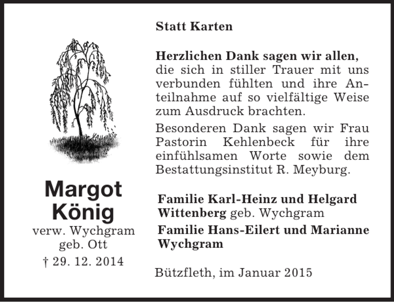 <p>Margot<br />König<br />verw. Wychgram<br />geb. Ott<br />† 29. 12. 2014<br />Statt Karten<br />Herzlichen Dank sagen wir allen,<br />die sich in stiller Trauer mit uns verbunden fühlten und ihre Anteilnahme auf so vielfältige Weise zum Ausdruck brachten.<br />Besonderen Dank sagen wir Frau Pastorin Kehlenbeck für ihre<br />einfühlsamen Worte sowie dem Bestattungsinstitut R. Meyburg.<br />Familie Karl-Heinz und Helgard Wittenberg geb. Wychgram<br />Familie Hans-Eilert und Marianne Wychgram<br />Bützfleth, im Januar 2015</p>