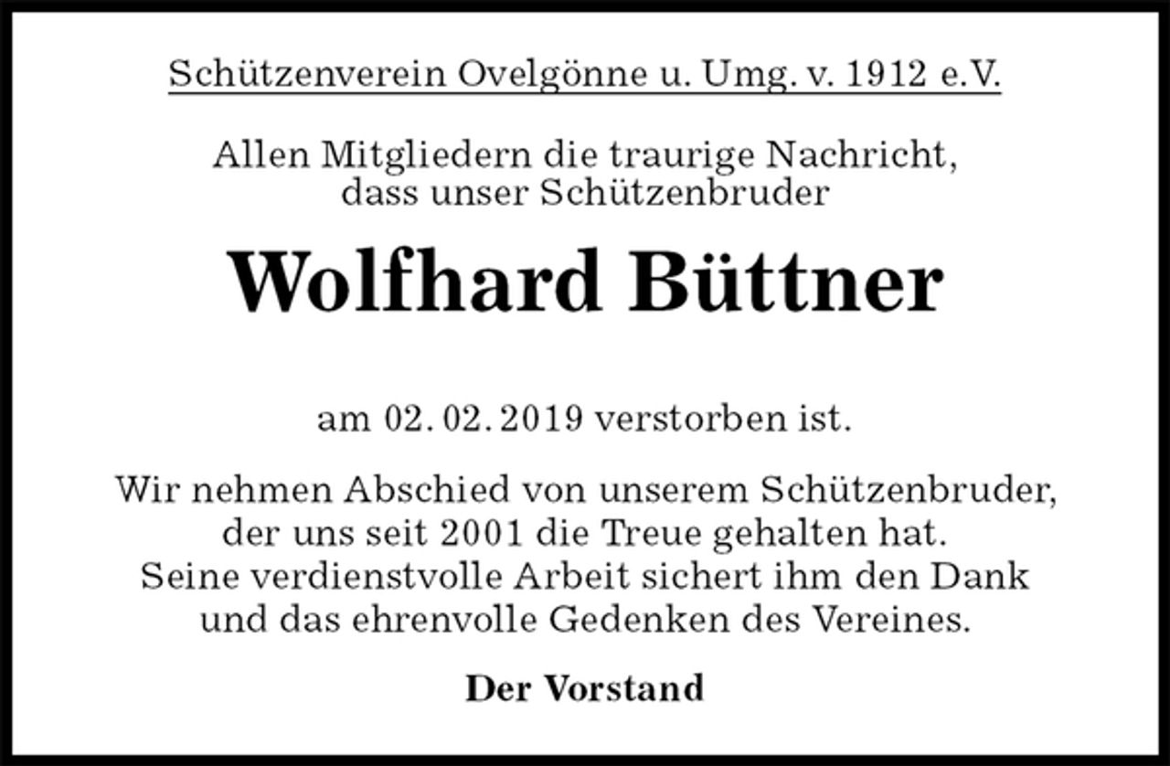 <p>Schützenverein Ovelgönne u. Umg. v. 1912 e.V.<br />Allen Mitgliedern die traurige Nachricht,<br />dass unser Schützenbruder<br />Wolfhard Büttner</p><p>am 02. 02. 2019 verstorben ist.<br />Wir nehmen Abschied von unserem Schützenbruder,<br />der uns seit 2001 die Treue gehalten hat.<br />Seine verdienstvolle Arbeit sichert ihm den Dank<br />und das ehrenvolle Gedenken des Vereines.<br />Der Vorstand</p>