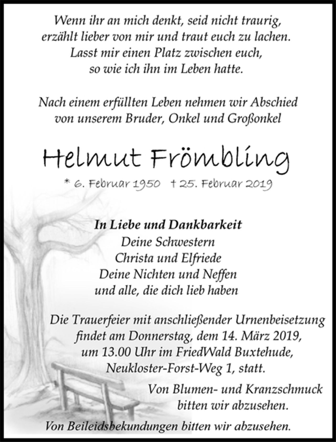 <p>Wenn ihr an mich denkt, seid nicht traurig,<br />erzählt lieber von mir und traut euch zu lachen.<br />Lasst mir einen Platz zwischen euch,<br />so wie ich ihn im Leben hatte.<br />Nach einem erfüllten Leben nehmen wir Abschied<br />von unserem Bruder, Onkel und Großonkel<br />Helmut Frömbling<br />* 6. Februar 1950 † 25. Februar 2019<br />In Liebe und Dankbarkeit<br />Deine Schwestern<br />Christa und Elfriede<br />Deine Nichten und Neffen<br />und alle, die dich lieb haben<br />Die Trauerfeier mit anschließender Urnenbeisetzung<br />findet am Donnerstag, dem 14. März 2019,<br />um 13.00 Uhr im FriedWald Buxtehude,<br />Neukloster-Forst-Weg 1, statt.<br />Von Blumen- und Kranzschmuck<br />bitten wir abzusehen.<br />Von Beileidsbekundungen bitten wir abzusehen.</p>
